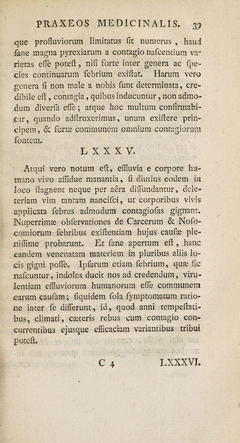 que profluviorum limitatus fit numerus , haud fane magna pyrexiarum a contagio nafcentium va¬ rietas efie poteff, nifi forte inter genera ac fipe- cies continuarum febrium exiflat. Harum vero genera fi non male a nobis funt determinata, cre¬ dibile efl:, contagia, quibus inducuntur, non admo¬ dum diverfa efie; atque hoc multum confirmabi¬ tur, quando adflruxerimus, unum exiflere prin¬ cipem, & forte communem omnium contagiorum fontem, h X X X V. Atqui vero notum efl, effluvia e corpore hu¬ mano vivo affidue manantia, fi diutius eodem m loco flagnent neque per aera diffundantur, dele- teriam vim tantam nancifci, ut corporibus vivis applicata febres admodum contagiofas gignant. Nuperrimx obfervationes de Carcerum & Nofo- comiorum febribus exiffentiam hujus caufx ple¬ ni ffime probarunt. Et fane apertum efi:, hanc eandem venenatam materiem in pluribus aliis lo¬ cis gigni pofle. Ipfarum etiam febrium, quae fic nafcuntur, indoles ducit nos ad credendum, viru¬ lentiam effluviorum humanorum efie communem earum caufiam; fiquidem fola fymptomatum ratio¬ ne inter fe differunt, id, quod anni tempefiati- bus, climati, exteris rebus cum contagio con¬ currentibus ejusque efficaciam variantibus tribui poteft.