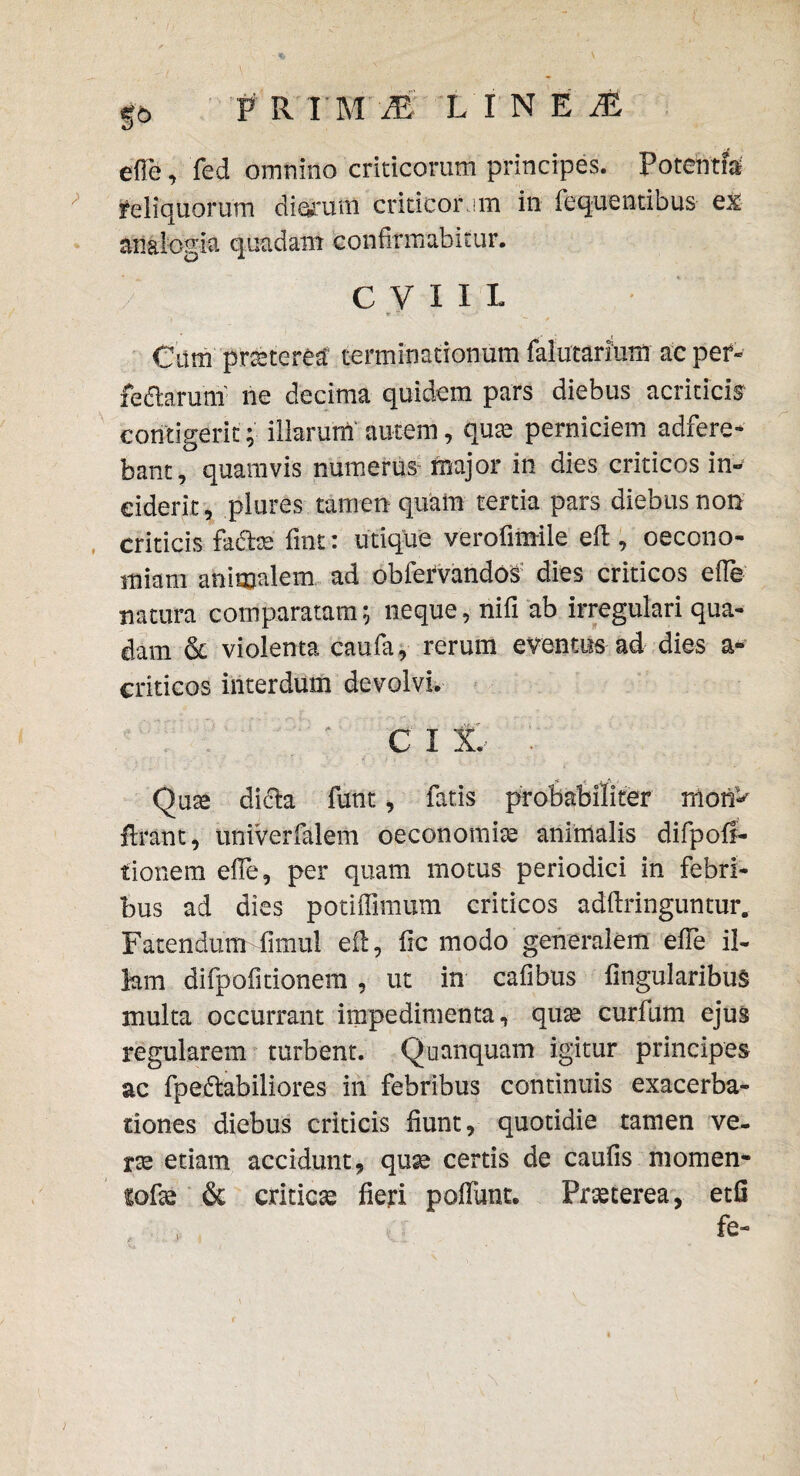 |6 PRII1 LINEA ede, fed omnino criticorum principes. Potentia reliquorum diarum criticor im in fequentibus ex analogia quadam confirmabitur. C V x x 1 Cum praerea terminationum falutarium ac per- fedhruni ne decima quidem pars diebus acriticis contigerit; illarum autem, qute perniciem adfere- bant, quamvis numerus major in dies criticos in¬ ciderit, plures tamen quam tertia pars diebus non criticis fadbe fmt: utique verofimile eft, oecono¬ miam animalem ad oblervando^ dies criticos efie natura comparatam; neque, nifi ab irregulari qua¬ dam & violenta caufa, rerum eventus ad dies a* criticos interdum devolvi. c x x.- '. Qase dicta fiunt, fiatis probabiliter rnorP lirant, univerfialem oeconomice animalis difpofi- tionem efie, per quam motus periodici in febri¬ bus ad dies potifiimum criticos adfiringuntur. Fatendum fiimul eft, ftc modo generalem efie il¬ lam difipofitionem , ut in calibus lingularibus multa occurrant impedimenta, quas curfum ejus regularem turbent. Quanquam igitur principes ac fpeftabiliores in febribus continuis exacerba¬ tiones diebus criticis fiunt, quotidie tamen ve¬ rte etiam accidunt, quas certis de caulis momen- fofie & criticas fieri poflunt. Prasterea, etfi fe-