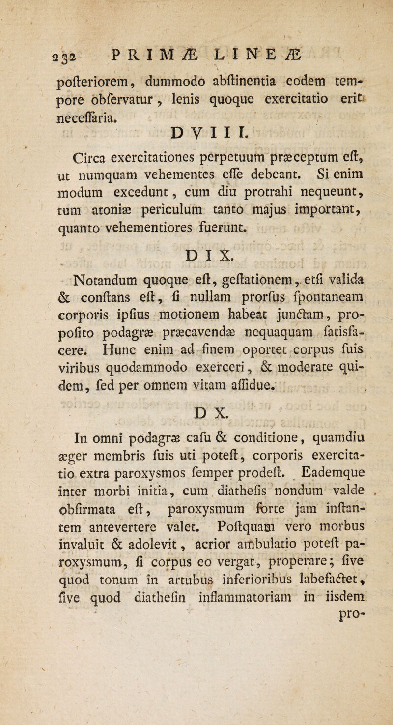 / 2«2 PRIMyE LINEI pofteriorem, dummodo abftinentia eodem tem¬ pore obfervatur, lenis quoque exercitatio erit neceilaria. D V I I I. Circa exercitationes perpetuum praeceptum eft, ut numquam vehementes efle debeant. Si enim modum excedunt, cum diu protrahi nequeunt, tum atomae periculum tanto majus important, quanto vehementiores fuerunt. D I X. Notandum quoque eft, geftationemetfi valida & conflans eft, II nullam prorfus fpontaneam corporis ipfius motionem habeat jun&am, pro- pofito podagrae praecavendas nequaquam fatisfa- cere. Hunc enim ad finem oportet corpus fuis viribus quodammodo exerceri, & moderate qui¬ dem, fed per omnem vitam affidue. D X. In omni podagra cafu & conditione, quamdiu asger membris fuis uti poteft, corporis exercita¬ tio extra paroxysmos femper prodefl. Eademque inter morbi initia, cum diathefis nondum valde * obfirmata eft, paroxysmum forte jam inflan¬ tem antevertere valet. Poflquam vero morbus invaluit & adolevit, acrior ambulatio poteft pa¬ roxysmum, fi corpus eo vergat, properare; five quod tonum in artubus inferioribus labefa&et, five quod diathefin inflammatoriam in iisdem pro-