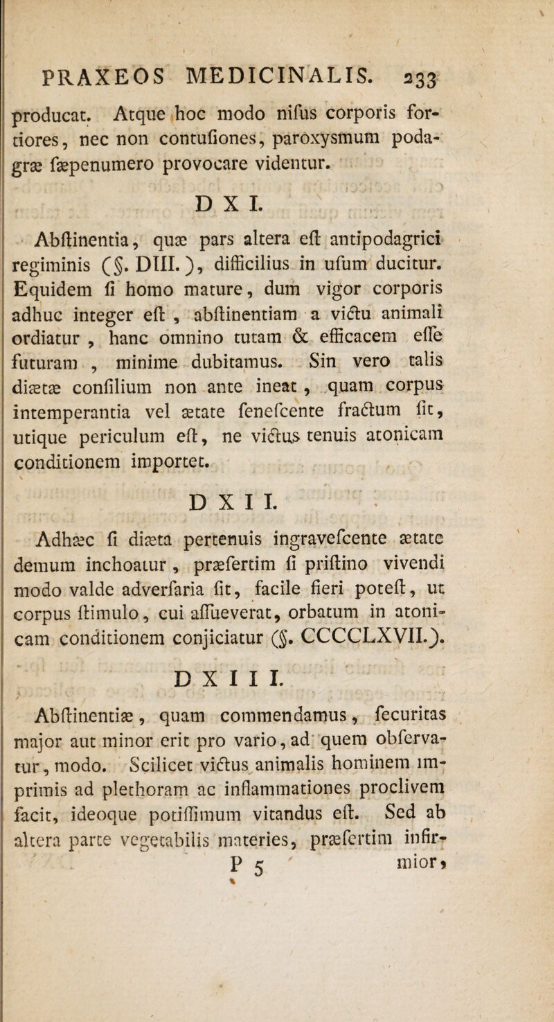 producat. Atque hoc modo nifus corporis for¬ tiores, nec non contufiones, paroxysmum poda¬ gras faspenumero provocare videntur. D X I. I Abftinentia, quas pars altera efl antipodagrici regiminis (§. DIII.), difficilius in ufum ducitur. Equidem fi homo mature, dum vigor corporis adhuc integer efl: , abftinentiam a vidu animali ordiatur , hanc omnino tutam & efficacem efle futuram , minime dubitamus. Sin vero talis diaetas confilium non ante ineat, quam corpus intemperantia vel astate fenefcente fradum fit, utique periculum efl, ne vidas tenuis atonicam conditionem importet. I \ D X I I. Adhasc fi diaeta pertenuis ingravefcente aetate demum inchoatur , praefertim fi priflino vivendi modo valde adverfaria fit, facile fieri poteft, ut corpus ftimulo, cui affueverat, orbatum in atoni¬ cam conditionem conjiciatur (§. CCCCLXVIL). D X I I I. \ - t , : » ' , *4 ' ' ^ / i .... t . .i x. Abflinentias, quam commendamus, fecuritas major aut minor erit pro vario, ad quem obferva- tur, modo. Scilicet vidus animalis hominem im¬ primis ad plethoram ac inflammationes proclivem facit, ideoque potiffimum vitandus eft. Sed ab altera parte vegetabilis materies, praefertim infir- P 5 ' mior> %