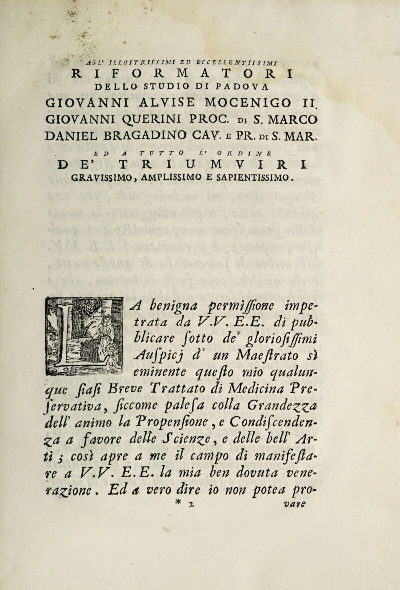 AG L* ILLUST RIS~S IMI ED ECCELLENTISSIMI RIFORMATORI DELLO STUDIO DI PADOVA GIOVANNI ALVISE MOCENIGO II. GIOVANNI QUERINI PROC. DI S. MARCO DANIEL BRAGADINO CAV. e PR. di S. MAR. ED A TUTTO L» ORDINE DE’ TRIUMVIRI GRAVISSIMO, AMPLISSIMO E SAPIENTISSIMO. || A benigna permìjfoone impe¬ trata da V.V. E.E. di pub- | blìcare fotto deT gloriofijfomi J Aufpicj d' un Mae forato sì s>i eminente queflo mio qualun¬ que fiafì Breve Trattato di Medicina Tre- Jervativa, foccome palefa colla Grandezza dell' animo la Tropenfìone, e Condifcenden- Z_a a favore delle Scìenze, e delle bell’ Ar¬ ti i così apre a me il campo di manifefoa- re a V.V. E. E. la mia ben dovuta vene¬ razione . Ed a vero dire io non potea prò* * z vane