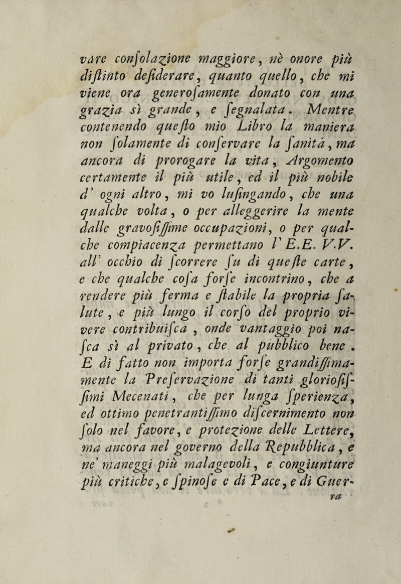 vare consolazione maggiore, nè onore più dijlinto defiderare, quanto quello, wi viene ora generofamente donato con una grazia sì grande , e Segnalata . Mentre contenendo quejlo mio Libro la maniera non Solamente di conServare la fanità^ma ancora di prorogare la vita, Argomento certamente il piu utile, ed il piu nobile d ’ ogni altro, mi vo lujìngando, che una qualche volta, o per alleggerire la mente dalle gravofi([ime occupazioni, o per qual¬ che compiacenza permettano V E.E. V.V. all’ occhio di Scorrere fu di quefle carte, e che qualche coSa forfè incontrino, che a rendere più ferma e Jlabile la propria fa¬ llite , e piu lungo il corfo del proprio vi¬ vere contribuita , onde vantaggio poi na¬ ie a sì al privato , che al pubblico bene . E di fatto non importa forfè grandiJJrma- mente la Vrejervazione di tanti gloriofif- fìmi Mecenati, che per lunga fperienza, ed ottimo penetranti fimo difeernimento non folo nel favore, e protezione delle Lettere, ma ancora nel governo della Repubblica, e ne’ maneggi più malagevoli, e congiunture più critiche, e fpinofe e di Tacere di Guer-