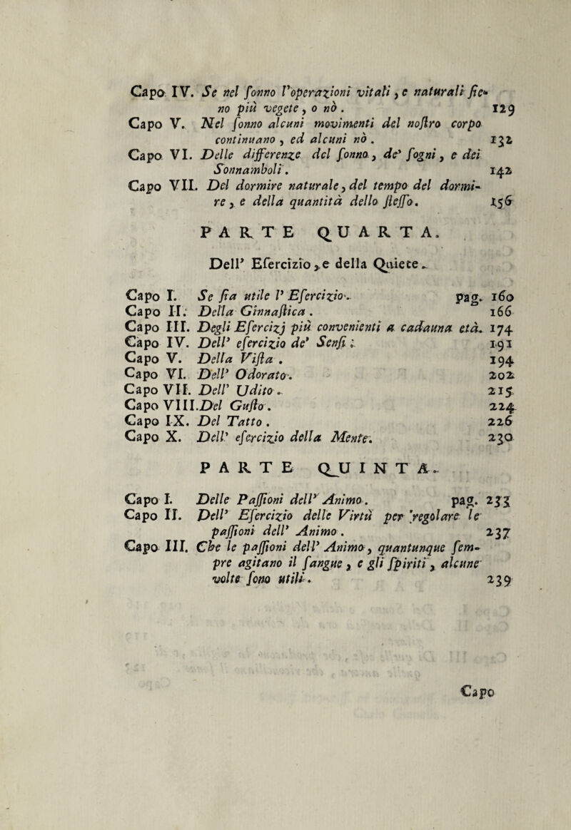 Capo IV. Se nel fanno Voperazioni vitali ye naturali fie* no più vegete y o nò . 129 Capo V. Nel fonno alcuni movimenti del noflro corpo continuano , ed alcuni nò . 152 Capo VI. Delle differenze del fonno. > de* fogniy e dei Sonnamboli. 142 Capo VII. Del dormire naturale y del tempo del dormi¬ re y e della quantità dello Jleffo. £56 PARTE QUARTA. Dell* Efercizio* e della Quiete.. Capo I. Se fi a utile V Eferciziov pag. 160 Capo II. Della Ginnastica . 166 Capo III. Degli Efercizj più convenienti a cadauna età. 174 Capo IV. Dell* efercizio de* Senfi 1 193 Capo V. Della Vifla . 194 Capo VI. Bell* Odorato. 202 Capo VII. DelV Udito ~ 215 Capo VIll.Del Guflo . 224 Capo IX. Del Tatto . 226 Capo X. Dell' efercizio della Mente. 230 PARTE QJJ I N T A . Capo I. Delle Pafftoni dell* Animo. pag. Capo II. Dell* Efercizio delle Virtù per jregolare le* pafftoni dell* Animo. 237 Capo III. Che le pafftoni dell* Anim&y quantunque fem- pre agitano il fangue x e gli fpiriti\ alcune volte fono utili. 239