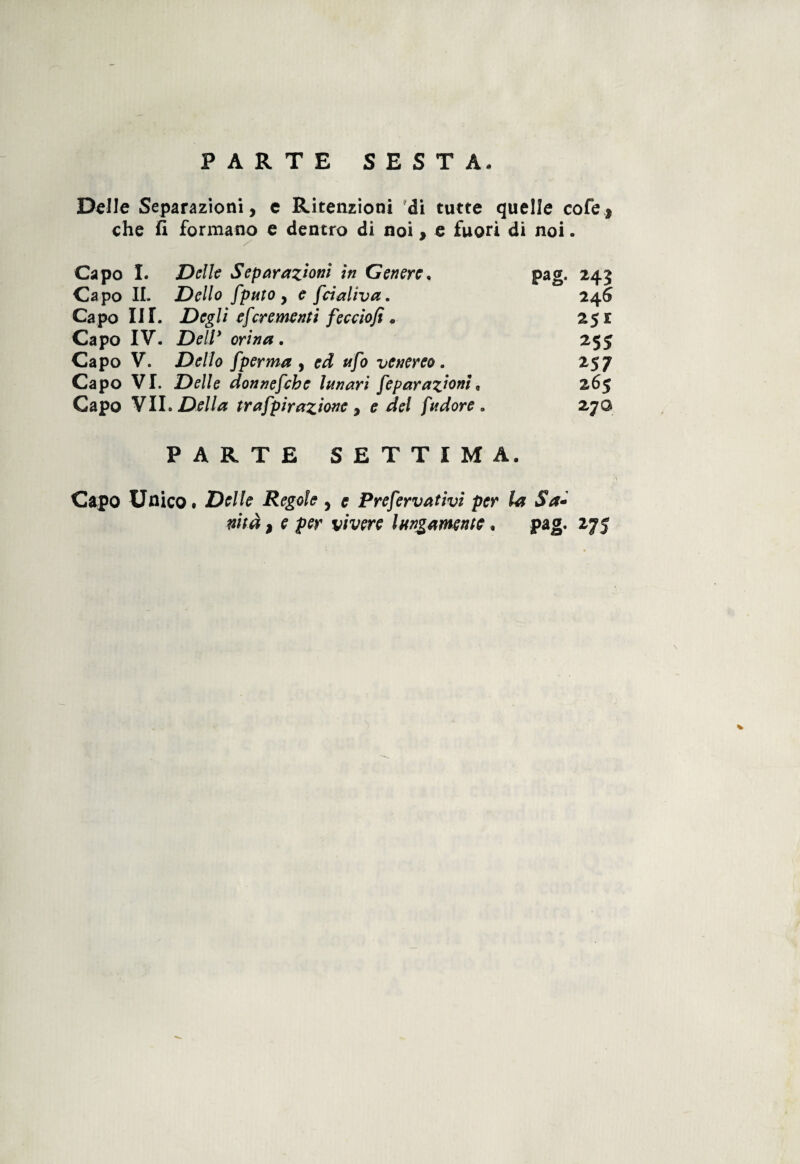 Delle Separazioni, e Ritenzioni di tutte quelle cofe, che fi formano e dentro di noi, e fuori di noi. Capo I. Delle Separazioni iti Genere. pag. 243 Capo IL Dello fputo , e fdaliva. 246 Capo III. Degli escrementi feccìofi . 251 Capo IV. Dell* orina. 255 Capo V. Dello [pernia , rd venereo. 257 Capo VI. Delle donnefchc Innari [epar azioni, 265 Capo VII .Della tr afpir azione , e del [udore. 270 PARTE SETTIMA. Capo Unico. Delle Regole , e Pre[ervativi per la Sa- nità ì e per vivere lungamente. pag. 275