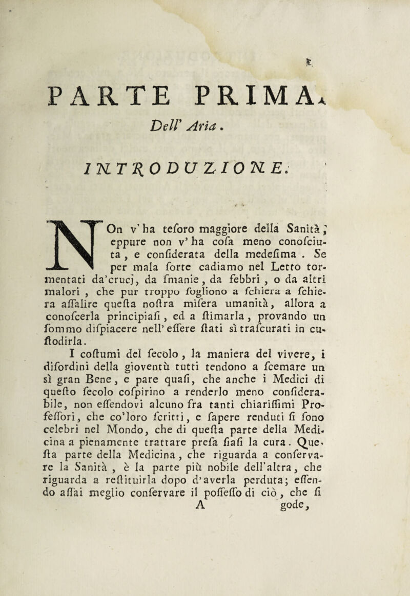 PARTE PRIMA. Dell' Aria. 1TSLTK0DU ZIOKE. NOn v’ha teforo maggiore della Sanità] eppure non v* ha cofa meno conofciu- ta , e confederata della medefìma . Se per mala forte cadiamo nel Letto tor¬ mentati da’crucj, da fmanie, da febbri , o da altri malori , che pur troppo fogliono a fchiera a fchie- ra affalire quella noflra mifera umanità, allora a conofcerla principiali, ed a {limarla , provando un fommo difpiacere nell’eflere flati sì trascurati in cu- fìodirla. I coftumi del fecolo , la maniera del vivere, i difordini della gioventù tutti tendono a feemare un sì gran Bene, e pare quafi, che anche i Medici di quello fecolo cofpirino a renderlo meno confidera- bile, non effendovi alcuno fra tanti chiarifTimi Pro- felibri, che co’loro ferirti, e fapere renduti fi fono celebri nel Mondo, che di quella parte della Medi¬ cina a pienamente trattare prefa fiali la cura. Que^ ila parte della Medicina, che riguarda a conferva- re la Sanità , è la parte più nobile dell’altra, che riguarda a rellituirla dopo d’averla perduta; elfen- do aliai meglio confervare il polle ITo di ciò, che fi A gode. /