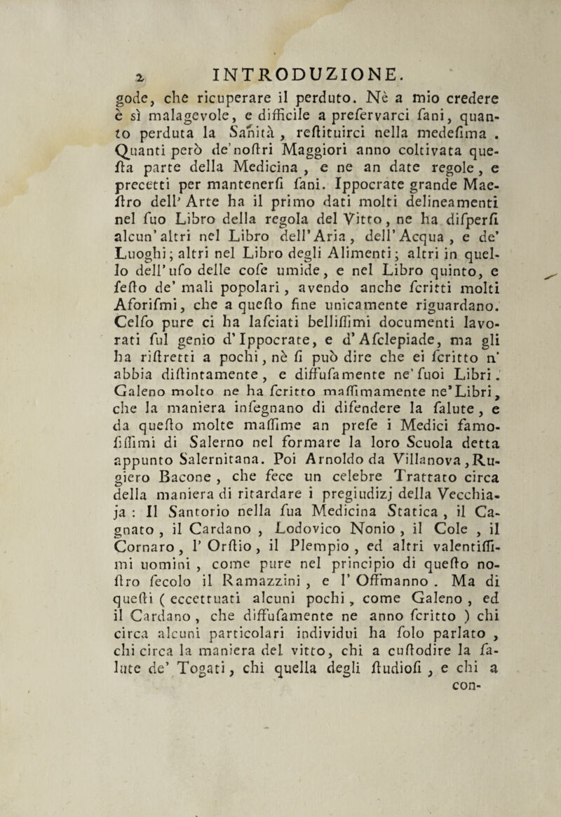 gode, che ricuperare il perduto. Nè a mio credere è sì malagevole, e difficile a prefervarci fani, quan¬ to perduta la Sanità , reflituirci nella medefima . Quanti però de’noflri Maggiori anno coltivata que¬ lla parte della Medicina , e ne an date regole , e precetti per mantenerli fani. Ippocrate grande Mae- flro dell' Arte ha il primo dati molti delineamenti nel fuo Libro della regola del Vitto, ne ha difperfi alcun* altri nel Libro dell’Aria, dell’Acqua, e de’ Luoghi; altri nel Libro degli Alimenti; altri in quel¬ lo dell’ufo delle cofe umide, e nel Libro quinto, e fedo de’ mali popolari, avendo anche fcritti molti Aforifmi, che a quello fine unicamente riguardano. Celfo pure ci ha lafciati belliffimi documenti lavo¬ rati fui genio d’Ippocrate, e d* Afclepiade, ma gli ha riflretti a pochi, nè fi può dire che ei fcritto n* abbia dillintamente , e diffufamente ne'fuoi Libri. Galeno molto ne ha fcritto maffimamente ne’Libri, che la maniera infegnano di difendere la falute , e da quefio molte maffime an prefe i Medici famo- fiffimi di Salerno nel formare la loro Scuola detta appunto Salernitana. Poi Arnoldo da Villanova ,Ru- giero Bacone , che fece un celebre Trattato circa della maniera di ritardare i pregiudizi della Vecchia¬ ia : Il Santorio nella fua Medicina Statica , il Ca¬ gliato , il Cardano , Lodovico Nonio , il Cole , il Cornaro , V Orftio , il Piempio , ed altri valentiffi- mi uomini , come pure nel principio di quello no¬ li ro fecolo il Ramazziti! , e 1’ Offmanno . Ma di quelli ( eccettuati alcuni pochi , come Galeno , ed il Cardano , che diffufamente ne anno fcritto ) chi circa alcuni particolari individui ha folo parlato , chi circa la maniera del vitto, chi a cufiodire la fa¬ llite de’ Togati, chi quella degli fludiofi , e chi a con-