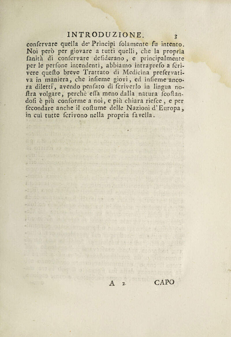 confervare quella de’Principi /blamente fu intento. Noi però per giovare a tutti quelli, che la propria Sanità di confervare defiderano , e principalmente per le perfone intendenti, abbiamo intraprefo a Scri¬ vere quello breve Trattato di Medicina prefervati- va in maniera, che infieme giovi, ed infieme anco¬ ra diletti, avendo penfato di Scriverlo in lingua no- lira volgare, perche ella meno dalla natura Scollan¬ doli è più conSorme a noi, e più chiara ricSce , e per fecondare anche il collume delle Nazioni d’Europap in cui tutte Scrivono nella propria favella.