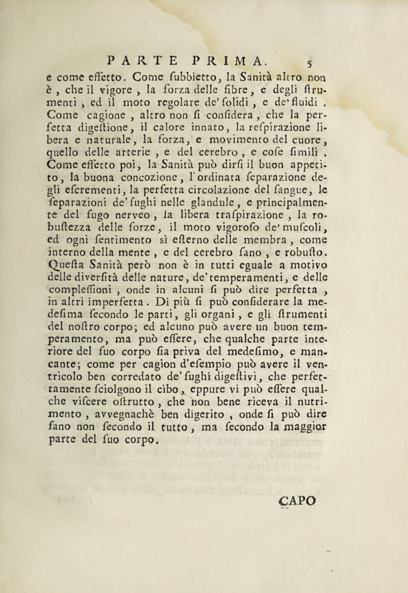 e come effetto. Come fubbietto, la Sanità altro non è , che il vigore , la forza delle fibre, e degli fini¬ menti , ed il moto regolare de’ folidi , e de’fluidi . Come cagione , altro non fi confiderà , che la per¬ fetta digefiione, il calore innato, la refpirazione li¬ bera e naturale, la forza, e movimento del cuore, quello delle arterie , e del cerebro , e cofe fimili . Come effetto poi, la Sanità può dirfi il buon appeti¬ to, la buona concozione, V ordinata feparazione de¬ gli efcrementi, la perfetta circolazione del fangue, le feparazioni de’fughi nelle glandule, e principalmen¬ te del fugo nerveo , la libera trafpirazione , la ro- buftezza delle forze, il moto vigorofo de* mufcoli, ed ogni fentimento sì efterno delle membra , come interno della mente , e del cerebro fano , e robufto. Quefia Sanità però non è in tutti eguale a motivo delle diverfità delle nature, de’temperamenti, e delle complefiìoni , onde in alcuni fi può dire perfetta , in altri imperfetta . Di più fi può confiderare la me- defima fecondo le parti, gli organi , e gli firumenti del nofiro corpo; ed alcuno può avere un buon tem¬ peramento, ma può effere, che qualche parte inte¬ riore del fuo corpo fia priva del medefimo, e man¬ cante; come per cagion d’efempio può avere il ven¬ tricolo ben corredato de’ fughi digeItivi, che perfet¬ tamente fciolgono il cibo^ eppure vi può effere qual¬ che vifcere ofirutto , che don bene riceva il nutri¬ mento , avvegnaché ben digerito , onde fi può dire fano non fecondo il tutto , ma fecondo la maggior parte del fuo corpo.