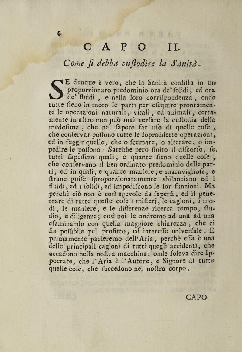 CAPO IL Come fi debba cu fiodire la Sanità. SE dunque è vero, che la Sanità confida in un proporzionato predominio ora de’folidi, ed ora de’ fluidi , e nella loro corrifpondenza , onde tutte fieno in moto le parti per efequire prontamen¬ te le operazioni naturali, vitali, ed animali, certa¬ mente in altro non può mai verfare la cuftodia della medefima , che nel fapere far ufo di quelle co fé che confervar poflono tutte le fopraddette operazioni, ed in fuggir quelle, che o fcemare, o alterare, o im¬ pedire le poflonoSarebbe però finito il difcorfb, fe. tutti fapeflero quali, e quante fieno quelle cofe , che confervano il ben ordinato predominio delle par¬ ti, ed inquali,e quante maniere, e maravigliofe, e Arane guife fproporzionatamente sbilanciano ed i fluidi, ed i fo!idi,ed impedifcono le lor funzioni. Ma. perchè ciò non è così agevole da faperfi , ed il pene¬ trare di tutte quelle cole i miflerj, le cagioni, i mo¬ di, le maniere, e le differenze ricerca tempo, Au¬ dio, e diligenza; così noi le andremo ad una ad una efaminando con quella maggiore chiarezza , che ci fia poffìbile pel profitto, ed intereffe univerfale . E primamente parleremo dell’Aria, perchè effa è una delle principali cagioni di tutti quegli accidenti, che accadono nella noftra macchina; onde foleva dire Ip- pocrate, che l’Aria è 1*Autore, e Signore di tutte: quelle cofe, che fuccedono nel noflro corpo.