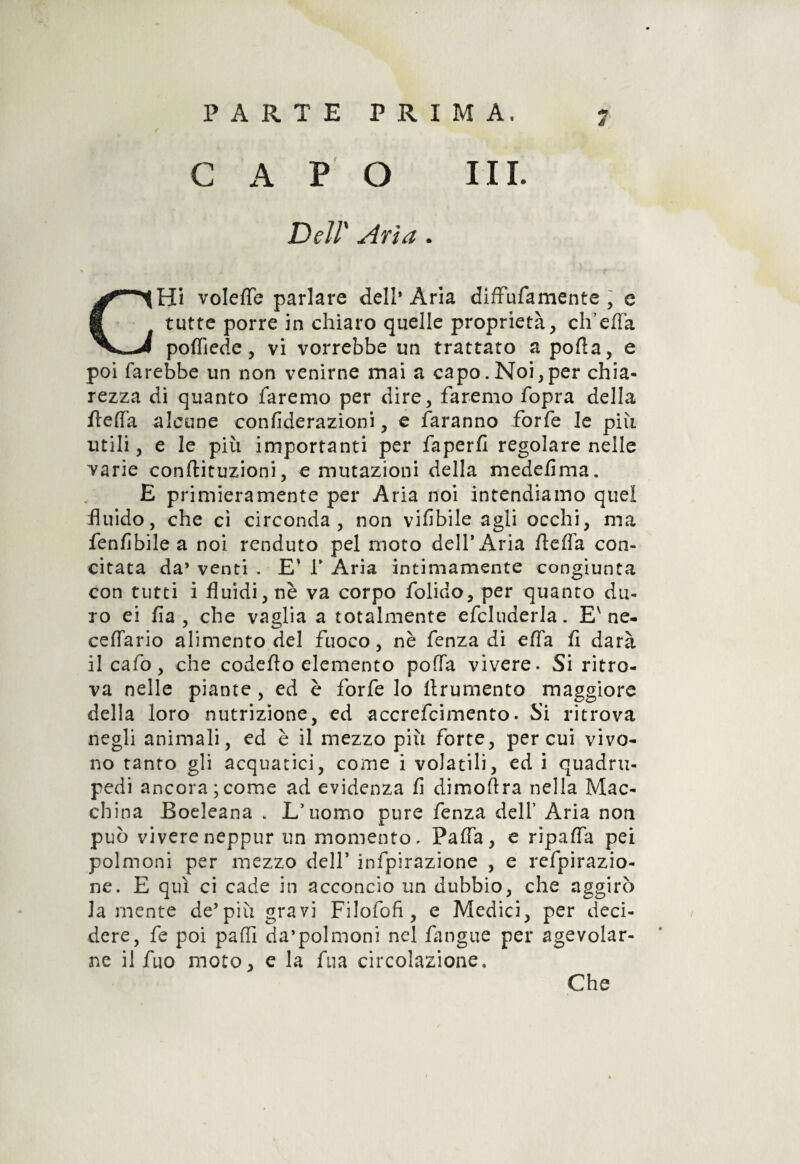 PARTE PRIMA. CAPO III. Dell' Aria . CHi volefle parlare dell* Aria diffufamente , e tutte porre in chiaro quelle proprietà, ch’efla poffiede, vi vorrebbe un trattato a pofìa, e poi farebbe un non venirne mai a capo.Noi,per chia¬ rezza di quanto faremo per dire, faremo fopra della /le(Fa alcune confiderazioni, e faranno forfè le più utili, e le più importanti per faperfi regolare nelle varie conftituzioni, e mutazioni della medefima. E primieramente per Aria noi intendiamo quel fluido, che ci circonda, non vifibile agli occhi, ma fenflbile a noi renduto pel moto dell’Aria flefla con¬ citata da’ venti . E’ V Aria intimamente congiunta con tutti i fluidi, nè va corpo folido, per quanto du¬ ro ei fia , che vaglia a totalmente efcluderla. E'ne- ceflario alimento del fuoco, nè fenza di ella fi darà il calo, che codefto elemento poffa vivere. Si ritro¬ va nelle piante, ed è forfè lo llrumento maggiore della loro nutrizione, ed accrefcimento. Si ritrova negli animali, ed è il mezzo più forte, per cui vivo¬ no tanto gli acquatici, come i volatili, ed i quadru¬ pedi ancora;come ad evidenza fi dimoftra nella Mac¬ china Boeleana „ L’uomo pure fenza dell’ Aria non può vivereneppur un momento. Palla, e ripafia pei polmoni per mezzo dell’ infpirazione , e refpirazio- ne. E qui ci cade in acconcio un dubbio, che aggirò la mente de’più gravi Filofofi , e Medici, per deci¬ dere, fe poi paffi da’polmoni nel fangue per agevolar¬ ne il fuo moto, e la fua circolazione. Che