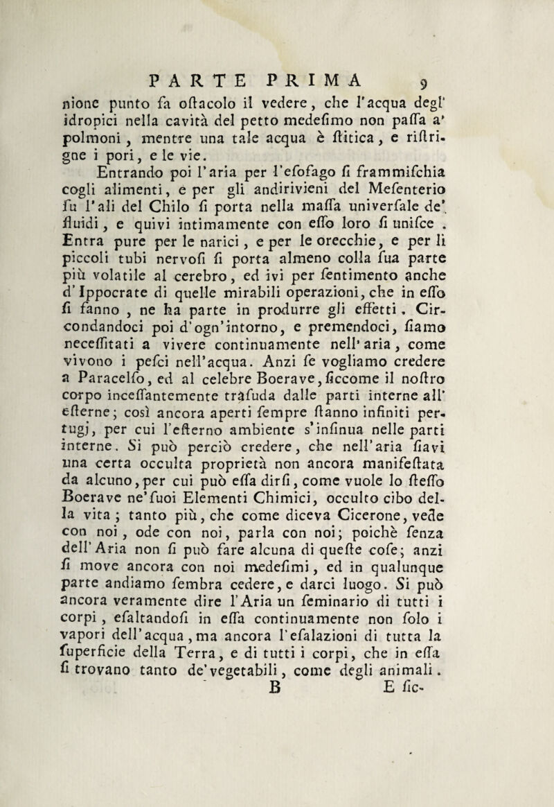 nione punto fa oflacolo il vedere, che l'acqua degl' idropici nella cavità del petto medefimo non paffa a* polmoni , mentre una tale acqua è ftitica, e rirtri. gne i pori, e le vie. Entrando poi faria per l’efofago fi frammifehia cogli alimenti, e per gli andirivieni del Mefenterio fu l’ali del Chilo fi porta nella mafia univerfale de* fluidi, e quivi intimamente con eflb loro fi unifee . Entra pure per le narici, e per le orecchie, e perii piccoli tubi nervofi fi porta almeno colla fua parte più volatile al cerebro, ed ivi per fèntimento anche d’Ippocrate di quelle mirabili operazioni, che in eflb fi fanno , ne ha parte in produrre gli effetti. Cir¬ condandoci poi d’ognintorno, e premendoci, fiamo neceflitati a vivere continuamente nell’aria, come vivono i pefei nell’acqua. Anzi fe vogliamo credere a Paracelfo,ed al celebre Boera ve, ficcome il noftro corpo inceflantemente trafuda dalle parti interne ali* efierne; così ancora aperti fempre flanno infiniti per- tugj, per cui fefterno ambiente s’infinua nelle parti interne. Si può perciò credere, che nell*aria flavi una certa occulta proprietà non ancora manifeflatà da alcuno,per cui può efla dirfi, come vuole lo fteflb Boera ve ne’fuoi Elementi Chimici, occulto cibo del¬ la vita ; tanto più, che come diceva Cicerone, vede con noi, ode con noi, parla con noi; poiché fenza dell’Aria non fi può fare alcuna di quefie cofe; anzi fi move ancora con noi medefimi, ed in qualunque parte andiamo fembra cedere, e darci luogo. Si può ancora veramente dire l’Aria un feminario di tutti i corpi , efaltandofi in efla continuamente non folo i vapori dell’acqua,ma ancora fefalazioni di tutta la fuperficie della Terra, e di tutti i corpi, che in efla fi trovano tanto de’ vegetabili, come degli animali. B E fic-