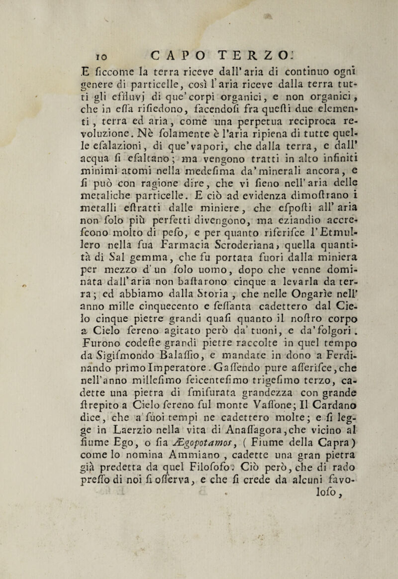 IO CAPO terzo: E ficcome la terra riceve dall* aria di continuo ogni genere di particelle, così l’aria riceve dalla terra tut¬ ti gli effluvi di que’corpi organici, e non organici, che in cffa rifiedono, facendoli fra quelli due elemen¬ ti , terra ed aria, come una perpetua reciproca re- voluzione. Nè folamente è l’aria ripiena di tutte quel¬ le efalazioni, di que’vapori, che dalla terra, e dall* acqua fi efaltano; ma vengono tratti in alto infiniti minimi atomi nella medefima da’minerali ancora, e fi può con ragione dire, che vi fieno nell’aria delle metaliche particelle. E ciò ad evidenza dimoftrano i metalli efìratti dalle miniere, che efpofti all’aria non folo più perfetti divengono, ma eziandio accre- fcono molto di pefo, e per quanto riferifce l’EtmuI- lero nella fua Farmacia Scroderiana* quella quanti¬ tà di Sai gemma, che fu portata fuori dalla miniera per mezzo d’un folo uomo, dopo che venne domi¬ nata dall’aria non badarono cinque a levarla da ter¬ ra ; ed abbiamo dalla Storia , che nelle Ongarìe nell* anno mille cinquecento e feflànta cadettero dal Cie¬ lo cinque pietre grandi quafi quanto il noflro corpo & Cielo fereno agitato però da’tuoni, e da’folgori. Furono codefte grandi pietre raccolte in quel tempo da Sigifmondo Balaflio, e mandate in dono a Ferdi¬ nando primo Imperatore. G a (Tendo pure afl'erifce,che nell’anno millefimo feicentefimo trigefimo terzo, ca¬ dette una pietra di fmifurata grandezza con grande flrepito a Cielo fereno fui monte Vallone; Il Cardano dice, che a fùoi tempi ne cadettero molte; e fi leg¬ ge in Laerzio nella vita di Anaflàgora ,che vicino al fiume Ego, o fia JEgopotamos, ( Fiume della Capra) come lo nomina Ammiano , cadette una gran pietra già predetta da quel Filofofo: Ciò però, che di rado prefiodi noi fiofferva, e che fi crede da alcuni favo- lofo, *