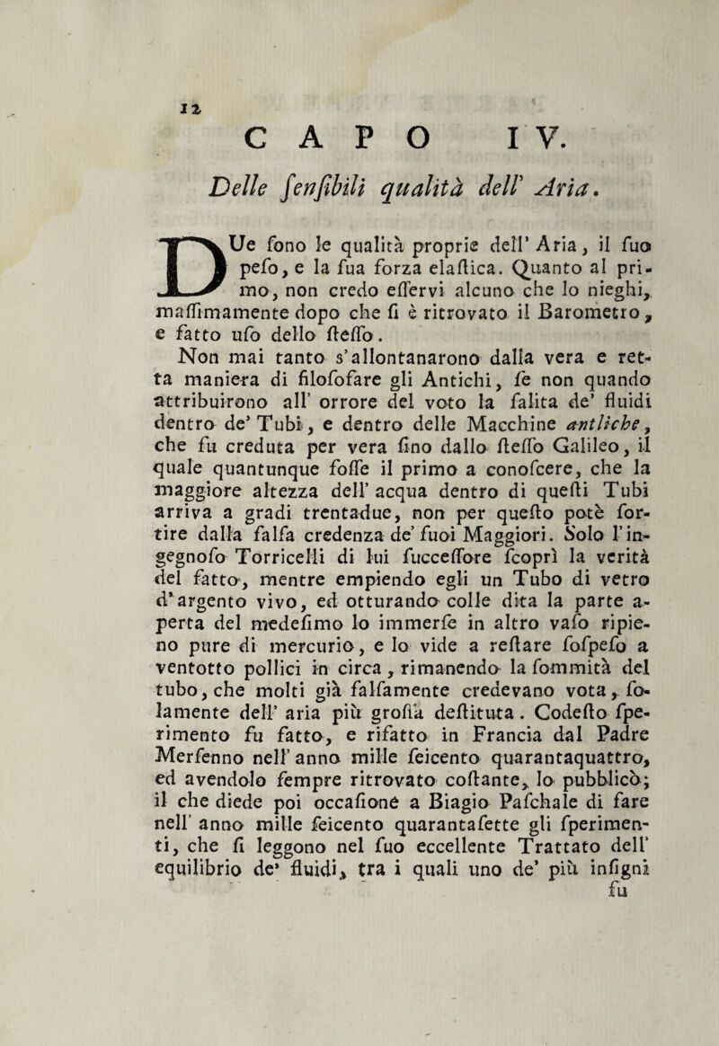 CAVO IV. Delle fciifiòili qualità dell' Aria. DUe fono le qualità proprie cieli* Ària, il fuo pefo, e la fua forza elaftica. Quanto al pri¬ mo, non credo effervi alcuno che lo nieghi,. maflimamente dopo che fi è ritrovato il Barometro, e fatto ufo dello fteflb. Non mai tanto s’allontanarono dalla vera e ret¬ ta maniera di filofofare gli Antichi, fe non quando attribuirono all’ orrore del voto la falita de* fluidi dentro de* Tubi, e dentro delle Macchine antliche, che fu creduta per vera fino dallo fteflb Galileo, il quale quantunque fofle il primo a eonofcere, che la maggiore altezza dell’acqua dentro di quelli Tubi arriva a gradi trentadue, non per quello potè for- tire dalla falfa credenza de fuoi Maggiori. Solo l’in- gegnofo Torricelli di lui fucceflbre fcoprì la verità del fatto, mentre empiendo egli un Tubo di vetro d'argento vivo, ed otturando colle dita la parte a- perta del medefimo lo immerle in altro vafo ripie¬ no pure di mercurio, e lo vide a reftare fofpefo a ventotto pollici in circa, rimanendo la fommità del tubo, che molti già falfamente credevano vota, fo¬ llmente dell’ aria più groftk deftituta. Codefto fpe- rimento fu fatto, e rifatto in Francia dal Padre Merfenno nell’ anno mille feicento quarantaquattro, ed avendolo fempre ritrovato collante,. Io pubblicò; il che diede poi occafione a Biagio Pafchale di fare nell’ anno mille feicento quarantafette gli fperimen- ti, che fi leggono nel fuo eccellente Trattato dell’ equilibrio de* fluidi, tra i quali uno de* più infigni fu