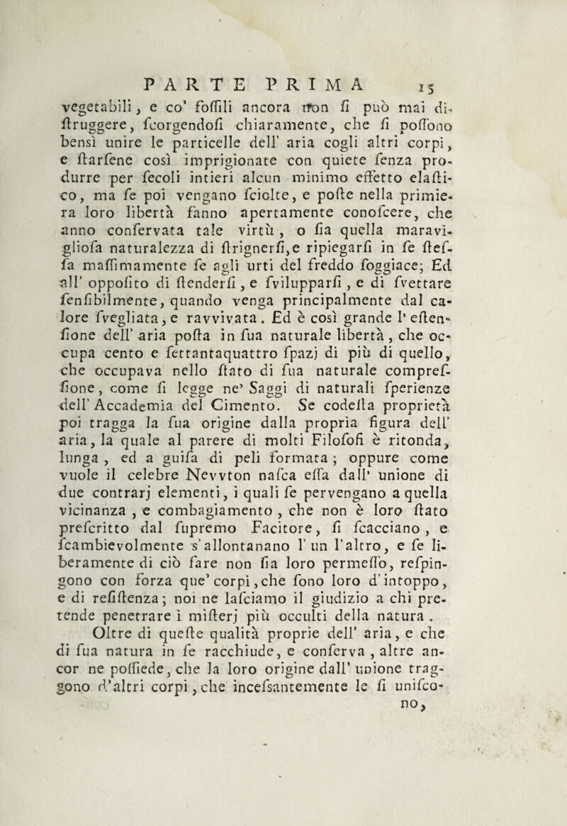 vegetabili, e co* foflìli ancora tfon fi può mai dì- flruggere, fcorgendofl chiaramente, che fi poflòno bensì unire le particelle dell’ aria cogli altri corpi , e flarfene così imprigionate con quiete fenza pro¬ durre per fecoli intieri alcun minimo effetto elami¬ co, ma fé poi vengano fciclte, e polle nella primie¬ ra loro libertà fanno apertamente conofcere, che anno confervata tale virtù , o fìa quella maravi¬ gli olà naturalezza di flrignerfi,e ripiegarli in fe llef- fa maffimamente fe agli urti del freddo fosgiace: Ed all’ oppolìto di (tenderli, e fvilupparfi, e di frettare fenfibilmente, quando venga principalmente dal ca¬ lore fvegliata, e ravvivata. £d è così grande 1* eden* /Ione dell’ aria polla in fua naturale libertà, che oc¬ cupa cento e fetrantaquattro fpazj di più di quello, che occupava nello flato di fua naturale compref- fione, come fi legge ne’Saggi di naturali fperienze dell’Accademia del Cimento. Se codetta proprietà poi tragga la fua origine dalla propria figura deir aria, la quale al parere di molti Filofofi è rifonda, lunga , ed a guifa di peli formata ; oppure come vuole il celebre Newton nafca effa dall* unione di due contrari elementi, i quali fe pervengano a quella vicinanza , e combagiamento , che non è loro flato prefcritto dal fupremo Facitore, fi fcacciano , e fcambievolmente s’allontanano l’un l’altro, e fe li¬ beramente di ciò fare non fia loro permeilo, refpin- gono con forza que’ corpi, che fono loro d’intoppo, e di refiftenza; noi ne lafciamo il giudizio a chi pre¬ tende penetrare i miflerj più occulti della natura . Oltre di quelle qualità proprie dell* aria, e che di fua natura in fe racchiude, e conferva , altre an¬ cor ne po(fiede,che la loro origine dall* unione trag¬ gono d’altri corpi, che incefsantemente le li uniro¬ no*