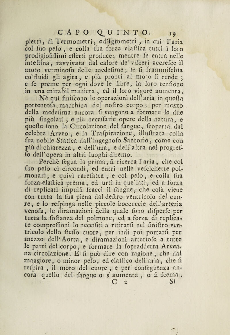 pietti, di Termometri, ed'igrometri , in cui l’aria col fuo pefo , e colla fua forza, elamica tutti i loio prodigiofiffimi effetti produce; mentre fe entra nelle inteftina, ravvivata dal calore de’vifceri accrefce il moto verminofo delle medefime; fe il frammifchia co’fluidi gli agita, e più pronti al molo li rende ; e fe preme per ogni dove le fibre, la loro tendone in una mirabil maniera , ed il loro vigore aumenta. Nè qui finifcono le operazioni dell'aria in quella portentofa .macchina del noltro corpo; per mezzo della medefima ancora fi vengono a formare le due più fingolari , e più neceffarie opere della natura; e quelle fono la Circolazione del fangue, feoperta dal celebre Arveo , e la Trafpirazione, illuflrata colla fua nobile Statica dall’ingegnofo Santorio, come coti più di chiarezza , e dell’una, e dell’altra nel progref- fo dell’opera in altri luoghi diremo. Perchè fegua la prima, fi ricerca l’aria, che col fuo pefo ci circondi, ed entri nelle vefcichette pol¬ monari, e quivi rarefatta , e col pefo, e colla fua forza elaftica prema, ed urti in que’lati, ed a forza di replicati impulfi fcacci il fangue, che colà viene con tutta la fua piena dal deftro ventricolo del cuo¬ re, e lo refpinga nelle piccole boccuccia dell’arteria venofa, le diramazioni della quale fono difperfe per tutta la foflanza del polmone, ed a forza di replican¬ te compreffioni lo neceffiti a ritirarli nel finiflro ven¬ tricolo dello fteffo cuore, per indi poi portarli per mezzo dell* Aorta, e diramazioni arteriofe a tutte le parti del corpo, e formare la fopraddetta Arvea- na circolazione. E fi può dire con ragione, che dal maggiore, o minor pefo, ed elamico dell aria, che fi refpira , il moto del cuore , e per confeguenza an¬ cora quello del fangue o s aumenta } o fi feema . C z Si