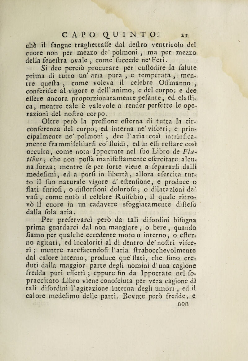 che il fangue traghettane dal deliro ventricolo del cuore non per mezzo de’ polmoni , ma per mezzo della feneftra ovale, come fuccede ne* Feti. Si dee perciò procurare per cufìodire la falute prima di tutto un’ aria pura , e temperata , men¬ tre quella , come voleva il celebre OfFmanno , conferire al vigore e dell’animo, e del corpo; e dee eflfere ancora proporzionatamente pefante, cd eia di¬ ca , mentre tale è valevole a render perfette le ope¬ razioni del noflro corpo. Oltre però la preffìone edema di tutta la cir¬ conferenza del corpo, ed interna ne’vifceri, e prin¬ cipalmente ne’ polmoni , dee l’aria così intrinfica- mente frammifchiarfi co’fluidi, ed in eflì reftare così occulta, come nota Ippocrate nel fuo Libro de Fla- tihur , che non pofla manifeflamente efercitare alcu¬ na forza; mentre fe per forte viene a fepararfi dalli xnedehmi, ed a porfi in libertà, allora efercita tut¬ to il fuo naturale vigore d5 eflenfione, e produce o flati furiofi, o diftorfioni dolorofe, o dilatazioni de’ vafi , come notò il celebre Ruifchio, il quale ritro¬ vò il cuore in un cadavere sfoggiatamente diftefo dalla fola aria. Per prefervarci però da tali difordini bifogna prima guardarci dal non mangiare, o bere, quando /lamo per qualche eccedente moto o interno, o efler- no agitati, ed incaloriti al di dentro de’noflri vifce- ri ; mentre rarefacendofi l’aria flrabocchevolmente dal calore interno, produce que’flati, che fono cre¬ duti dalla maggior parte degli uomini d’una cagione fredda puri effetti ; eppure fin da Ippocrate nel fo- praccitato Libro viene conofciuta per vera cagione di tali difordini l’agitazione interna degli umori , ed il calore medefimo delle parti. Bevute però fredde, e non