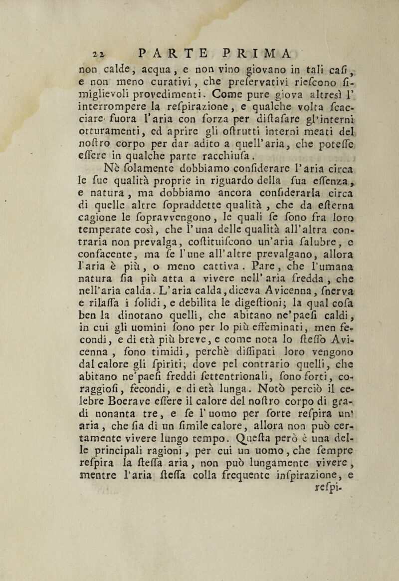non calde, acqua, e non vino giovano in tali cafi , e non meno curativi, che preservativi ricfcono fi- miglievoli provedimenti. Come pure giova altresì P interrompere la refpirazione, e qualche volta /cac¬ ciare'fuora Paria con forza per diftafare gl’interni otturamenti, ed aprire gli od rutti interni meati del nodro corpo per dar adito a quell*aria, che potè de. edere in qualche parte racchiuda. Nè folamente dobbiamo confiderare Paria circa le fue qualità proprie in riguardo della fua e (lenza, e natura , ma dobbiamo ancora confiderarla circa di quelle altre fopraddette qualità , che da edema cagione le fopravvengono, le quali fe fono fra loro temperate così, che l’una delle qualità all’altra con¬ traria non prevalga, codituifcono un’aria falubre, e confacente, ma fe fune alPaltre prevalgano, allora l’aria è più, o meno cattiva. Pare, che l’umana natura da più atta a vivere nell* aria fredda , che nell’aria calda. L’aria calda,diceva Avicenna, fnerva e rilaffa i folidi, e debilita le digedioni; la qual cofa ben la dinotano quelli, che abitano ne’paed caldi, in cui gli uomini fono per lo più effeminati, men fe¬ condi, e di età più breve, e come nota lo deffo Avi¬ cenna , fono timidi, perchè didipati loro vengono dal calore gli (piriti; dove pel contrario quelli, che abitano ne’paefi freddi fettentrionali, fono forti, co- raggiod, fecondi, e di età lunga. Notò perciò il ce¬ lebre Boerave edere il calore del nodro corpo di gra¬ di nonanta tre, e fe l’uomo per forte refpira un’ aria , che da di un dmile calore, allora non può cer¬ tamente vivere lungo tempo. Quefta però è una del¬ le principali ragioni, per cui un uomo, che fempre refpira la de (fa aria, non può lungamente vivere, mentre l’aria /leda colla frequente infpirazione, e
