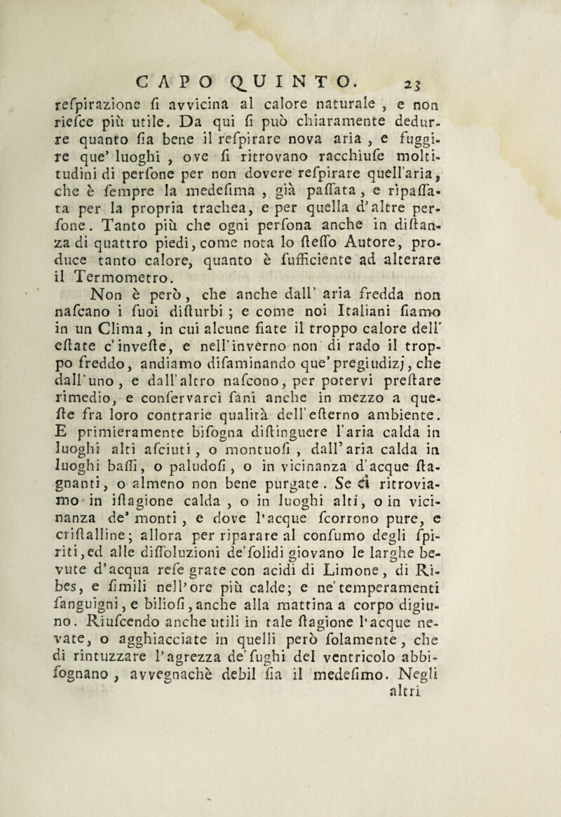 refpirazione fi avvicina al calore naturale , e non riefce più utile. Da qui fi può chiaramente dedur¬ re quanto fia bene il refpirare nova aria , e fuggi¬ re que’ luoghi , ove fi ritrovano racchiufe molti¬ tudini di perfone per non dovere refpirare quell’aria, che è Tempre la medefima , già paffata, e ripaga¬ ta per la propria trachea, e per quella d'altre per¬ fone. Tanto più che ogni perfona anche in diftan- za di quattro piedi, come nota lo fieffo Autore, pro¬ duce tanto calore, quanto è fufficiente ad alterare il Termometro. Non è però , che anche dall’ aria fredda non nafcano i Tuoi diflurbi ; e come noi Italiani fiamo in un Clima, in cui alcune fiate il troppo calore dell' efiate c inverte, e nelfinverno non di rado il trop¬ po freddo, andiamo difaminando que'pregiudizi, che dall’uno, e dall’altro nafcono, per potervi predare rimedio, e conferva rei fa ni anche in mezzo a que- fie fra loro contrarie qualità dell’eflerno ambiente. E primieramente bifogna diftinguere l’aria calda in luoghi alti afeiuti , o montuofi , dall’aria calda in luoghi baffi, o paludofi , o in vicinanza d’acque {la¬ gnanti, o almeno non bene purgate. Se il ritrovia¬ mo in iflagione calda , o in luoghi alti, o in vici¬ nanza de* monti , e dove l’acque feorrono pure, e criftaliine ; allora per riparare al confumo degli /pi¬ riti, ed alle diffoluzioni de’folidi giovano le larghe be¬ vute d'acqua refe grate con acidi di Limone, di Ri¬ bes, e fimili nell’ore più calde; e ne’temperamenti fanguigni, e biliofi,anche alla mattina a corpo digiu¬ no. Riufcendo anche utili in tale fiagione l’acque ne¬ vate, o agghiacciate in quelli però fidamente, che di rintuzzare l'agrezza de’fughi del ventricolo abbi- iognano , avvegnaché debil fia il medefimo. Negli altri