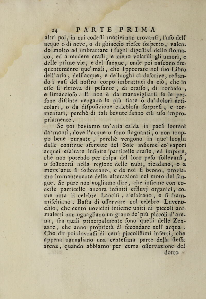 altri poi, in cui codetti motivi non trovanfi , l’ufo dell’ acque odi neve,o di ghiaccio riefce fofpetto, valen¬ do molto ad imbrattare i fughi digerivi dello ttoma- co, ed a rendere crattì, e meno volatili gli umori, e delle prime vie, e del fangue, onde poi nafcono fre¬ quentemente que’mali, che Ippocrate nel fuo Libro dell’aria, dell’acque, e de’luoghi ci defcrive, redan¬ do i vali del noftro corpo imbrattati da ciò, che in effe fi ritrova di pefance , di cratto , di torbido , e limacciofo. E non è da maravigliarli fe le per¬ fette diftinte vengano le più fiate o da'dolori arti¬ colari , o da difpofizione calcòlofa forprefi , e tor¬ mentati, perchè di tali bevute fanno dii ufo impro¬ priamente. Se poi beviamo un’aria calda in paefi lontani da’monti, dove Tacque o fono (lagnanti, o non trop¬ po bene purgate , perchè vengono in que' luoghi dalle continue sferzate del Sole infieme co’vapori acquei efaltate infinite particelle craffe, ed impure, che non potendo per colpa del loro pefo follevatfi , o foftenerfi nella regione delle nubi, ricadano, o a mezz’aria fi foflentano, e da noi fi beono, provia¬ mo immantenente delle alterazioni nel moto del fan¬ gue. Se pure non vogliamo dire, che infieme con co¬ dette particelle ancora infiniti effluvi organici, co¬ me nota il celebre Lancifi , s’efaltano , e fi fram- mifchiano . Batta di ottervare col celebre Luveno- chio, che cento uovicini infieme uniti di piccoli ani¬ maletti non uguagliano un grano de’più piccoli d'are¬ na , fra quali principalmente fono quelli delle Zen- zare , che anno proprietà di fecondare nell’ acqua . Che dir poi dovralfi di certi piccolilfimi infetti, che appena uguagliano una centefima parte della (letta arena, quando abbiamo per certa ottervazione del dotto *