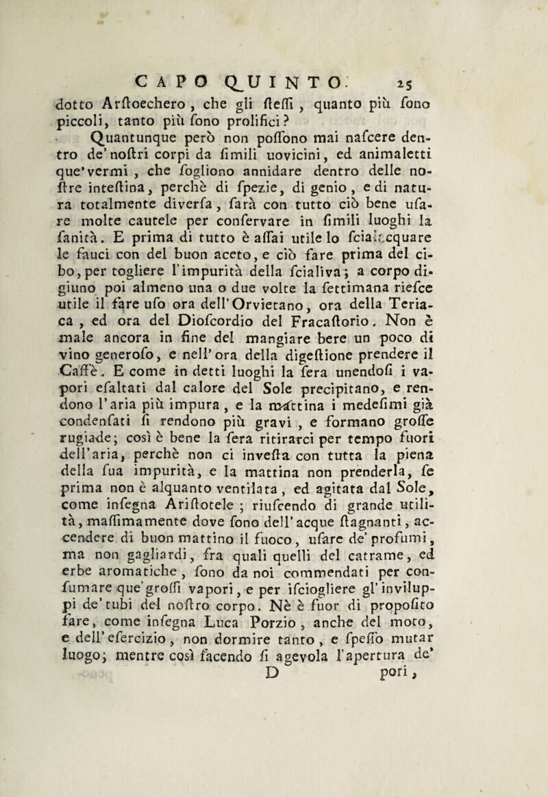 dotto Arftoechero , che gli Aedi , quanto più fono piccoli, tanto più fono prolifici? Quantunque però non poffono mai nafcere den¬ tro de’ noftri corpi da fimili uovicini, ed animaletti que'vermi , che fogliono annidare dentro delle no- ftre interina, perchè di fpezie, di genio, e di natu¬ ra totalmente diverfa, farà con tutto ciò bene ufa- re molte cautele per confervare in fimili luoghi la fanità. E prima di tutto è affai utile lo fcialf,cquare le fauci con del buon aceto, e ciò fare prima del ci¬ bo, per togliere fimpurità della fcialiva; a corpo di¬ giuno poi almeno una o due volte la fettimana riefce utile il fare ufo ora dell’Orvietano, ora della Teria¬ ca , ed ora del Diofcordio del Fracaftorio. Non è male ancora in fine del mangiare bere un poco di vino generofo, e nell’ ora della digeftione prendere il Caffè. E come in detti luoghi la fera unendoli i va¬ pori efaltati dal calore del Sole precipitano, e ren¬ dono Paria più impura , e la mattina i medefimi già condenfati fi rendono più gravi , e formano grolle rugiade; così è bene la fera ritirarci per tempo fuori dell’aria, perchè non ci inveita con tutta la piena della fua impurità, e la mattina non prenderla, fe prima non è alquanto ventilata , ed agitata dal Sole, come infegna Arinotele ; riufcendo di grande utili¬ tà, maffimamente dove fono dell*acque {lagnanti, ac¬ cendere di buon mattino il fuoco , ufare de’profumi, ma non gagliardi, fra quali quelli del catrame, ed erbe aromatiche , fono da noi commendati per con¬ fumare que’groffi vapori, e per ifciogliere gl’invilup¬ pi de’tubi del noftro corpo. Nè è fuor di propofito fare, come infegna Luca Porzio, anche del moto, e dell’ efercizio, non dormire tanto, e fpeffo mutar luogo; mentre così facendo fi agevola fapertura de* D pori >