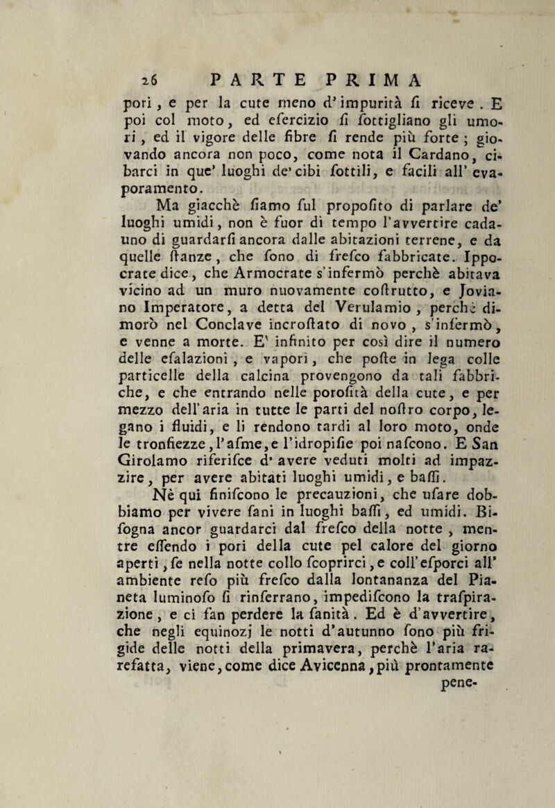 pori, e per la cute meno tP impurità fi riceve . E poi col moto, ed efercizio fi fottigliano gli umo¬ ri , ed il vigore delle fibre fi rende più forte ; gio¬ vando ancora non poco, come nota il Cardano, ci¬ barci in quc’ luoghi de* cibi fiottili, e facili all* eva¬ poramento. Ma giacché fiamo fui propofito di parlare de* luoghi umidi, non è fuor di tempo l’avvertire cada¬ uno di guardarli ancora dalle abitazioni terrene, e da quelle ftanze , che fono di frefco fabbricate. Ippo- cratedice, che Armocrate s’infermò perchè abitava vicino ad un muro nuovamente coftrutto, e Jovia- no Imperatore, a detta del Verulamio , perchè di¬ morò nel Conclave incrofiato di novo, s’infermò, e venne a morte. E' infinito per così dire il numero delle efalazioni , e vapori, che porte in lega colle particelle della calcina provengono da tali fabbri¬ che, e che entrando nelle porofità della cute, e per mezzo dell’aria in tutte le parti del noflro corpo, le¬ gano i fluidi, e li rendono tardi al loro moto, onde le tronfiezze,Pafme,e l’idropifie poi nafcono. E San Girolamo riferifce d* avere veduti molti ad impaz¬ zire, per avere abitati luoghi umidi, e baffi. Nè qui finifcono le precauzioni, che ufare dob¬ biamo per vivere fani in luoghi baffi, ed umidi. Bi- fogna ancor guardarci dal frefco della notte , men¬ tre effendo i pori della cute pel calore del giorno aperti ,fe nella notte collo fcoprirci ,e colfefporci all* ambiente refo più frefco dalla lontananza del Pia¬ neta luminofo fi rinferrano, impedifcono la trafpira- zione , e ci fan perdere la fanità. Ed è d’avvertire, che negli equinozi le notti d’autunno fono più fri¬ gide delle notti della primavera, perchè Paria ra¬ refatta, viene,come dice Avicenna,più prontamente pene-