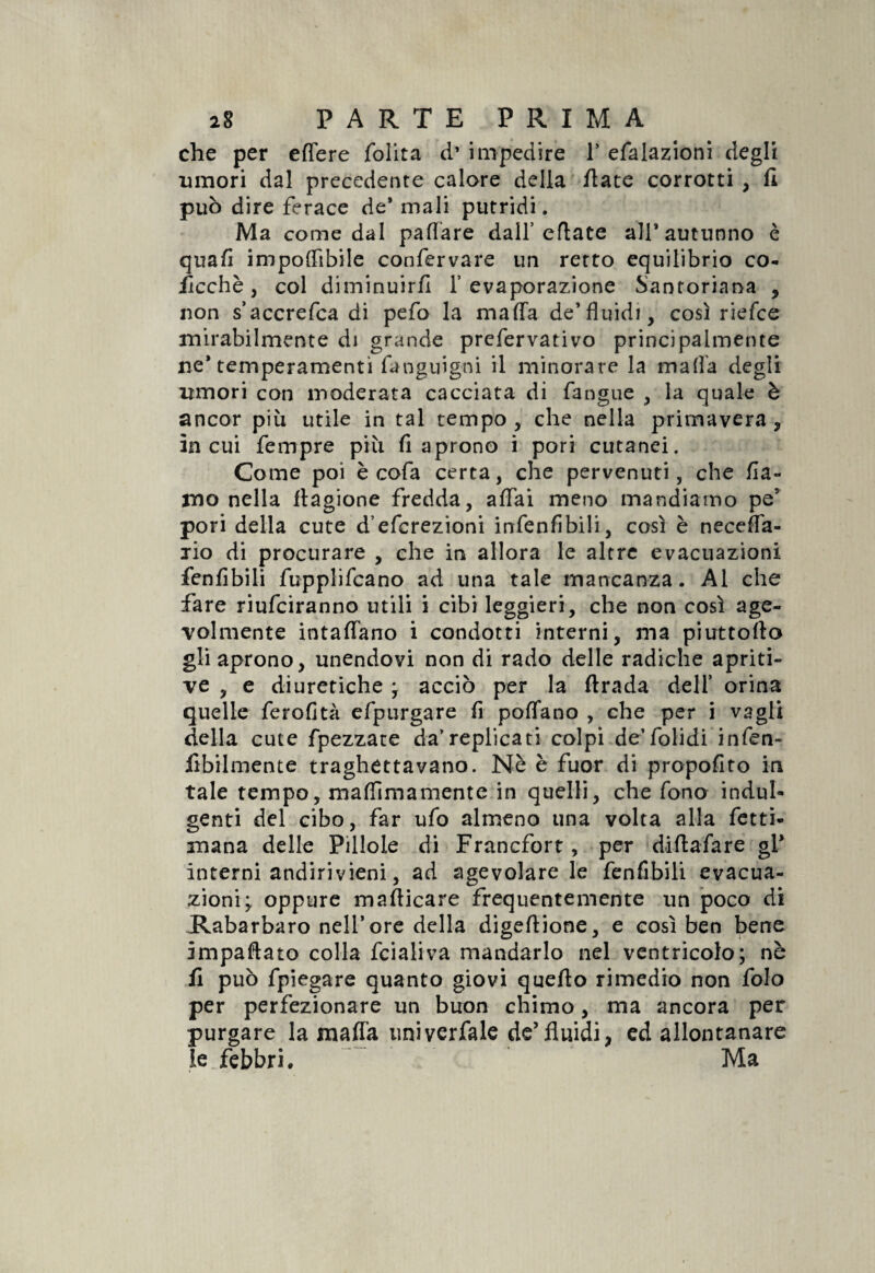 che per effere folita d’ impedire 1* efalazioni degli umori dal precedente calore della fiate corrotti , fi può dire ferace de* mali putridi. Ma come dal pattare dall’eflate all’autunno è quafi imponibile confervare un retto equilibrio co- ficchè , col diminuir/] l’evaporazione Santoriana , non s’accrefca di pefo la mafia de* fluidi, così rielce mirabilmente di grande prefervativo principalmente ne* temperamenti fanguigni il minorare la mafia degli umori con moderata cacciata di fangue , la quale è ancor più utile in tal tempo , che nella primavera , incui fempre più fi aprono i pori cutanei. Come poi è cofa certa, che pervenuti, che fia- mo nella ftagione fredda, affai meno mandiamo pe5 pori della cute d’eferezioni infenfibili, così è neceffa- jìo di procurare , che in allora le altre evacuazioni fenfibili fupplifcano ad una tale mancanza. Al che fare riufeiranno utili i cibi leggieri, che non così age¬ volmente intaffano i condotti interni, ma piattello gli aprono, unendovi non di rado delle radiche apriti- ve , e diuretiche * acciò per la firada deli’ orina quelle ferofità efpurgare fi poflano , che per i vagli della cute fpezzate da’replica ti colpi de’folidi infen- lìbilmente traghettavano. Nè è fuor di propofito in tale tempo, maffimamente in quelli, che fono indul¬ genti del cibo, far ufo almeno una volta alla Ietti- mana delle Pillole di Francfort, per diftafare gl* interni andirivieni, ad agevolare le fenfibili evacua¬ zioni; oppure manicare frequentemente un poco di Rabarbaro nell’ore della digeflione, e così ben bene impattato colla fcialiva mandarlo nel ventricolo; nè fi può fpiegare quanto giovi quello rimedio non folo per perfezionare un buon chimo, ma ancora per purgare la mafia universale de*fluidi, ed allontanare le febbri. Ma