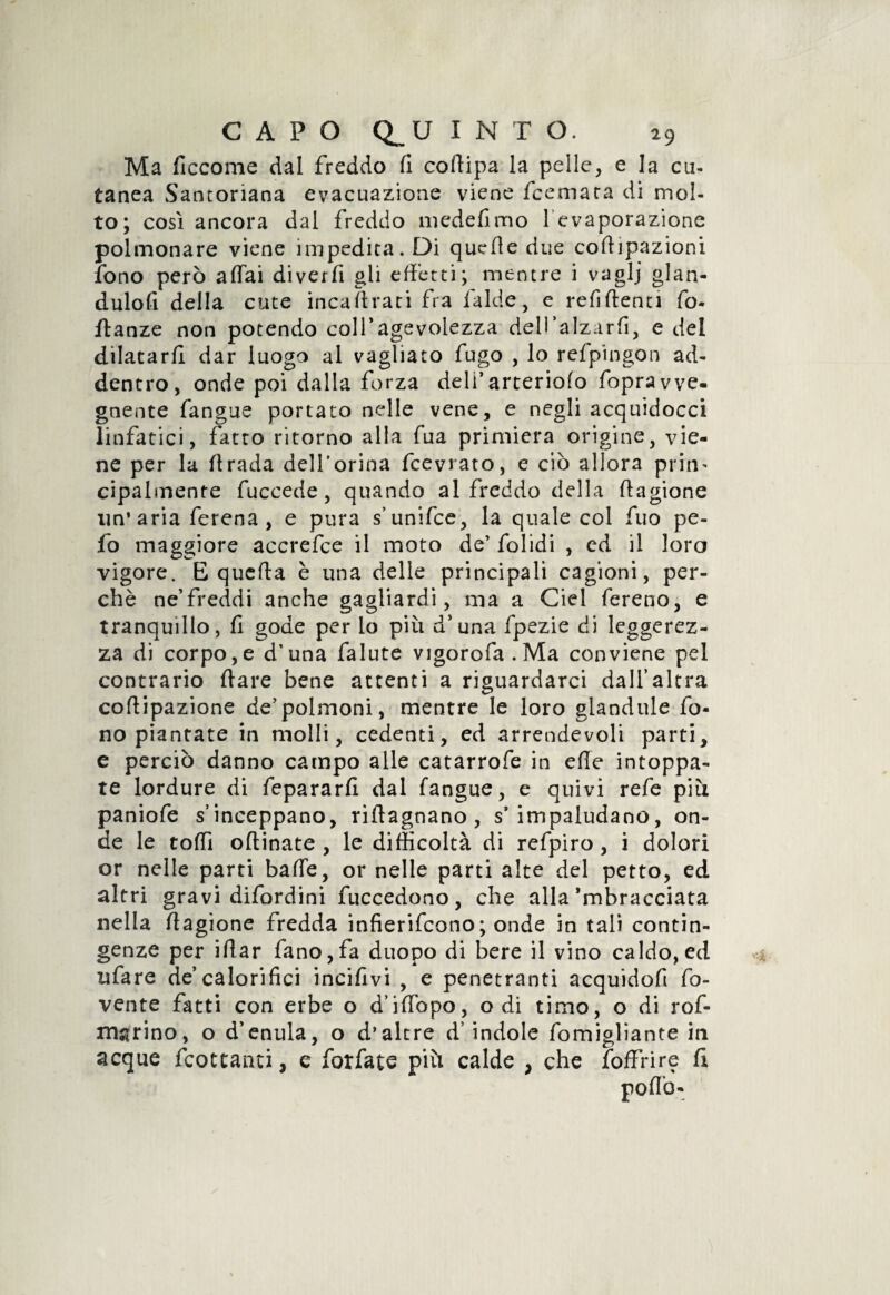 Ma ficcome dal freddo fi coffipa la pelle, e la cu¬ tanea Santoriana evacuazione viene fcemara di mol¬ to; così ancora dal freddo medefimo 1 evaporazione polmonare viene impedita. Di quelle due coftipazioni fono però affai diverfi gli effetti; mentre i vaglj glan- duloff della cute inca (traci fra falde, e refi (lenti fo- flanze non potendo coll’agevolezza dell’alzarfi, e del dilatarli dar luogo al vagliato fugo , lo refpingon ad¬ dentro, onde poi dalla forza deli’arteriolo fopravve¬ gnente fangue portato nelle vene, e negli acquidocci linfatici, fatto ritorno alla fua primiera origine, vie¬ ne per la ffrada dell’orina fcevrato, e ciò allora prim cipalmente fuccede, quando al freddo della ffagione un’aria ferena , e pura s’unifce, la quale col fuo pe¬ lò maggiore accrefce il moto de’ folidi , ed il loro vigore. E quella è una delle principali cagioni, per¬ chè ne’freddi anche gagliardi, ma a Ciel fereno, e tranquillo, fi gode per lo più d’una fpezie di leggerez¬ za di corpo,e d’una falute vigorofa.Ma conviene pel contrario (lare bene attenti a riguardarci dall’altra coflipazione de’polmoni, mentre le loro glandule fo¬ no piantate in molli, cedenti, ed arrendevoli parti, e perciò danno campo alle catarrofe in effe intoppa¬ te lordure di fepararfi dal fangue, e quivi refe più paniofe s’inceppano, riftagnano , s’impaludano, on¬ de le toffi oftinate , le difficoltà di refpiro , i dolori or nelle parti baffe, or nelle parti alte del petto, ed altri gravi difordini fuccedono, che alla Sbracciata nella ffagione fredda infierifcono; onde in tali contin¬ genze per iffar fano,fa duopo di bere il vino caldo, ed tifare de calorifici incifivi , e penetranti acquidofi ro¬ vente fatti con erbe o d’iffopo, odi timo, o di rof- marino, o d’enula, o d’altre d’indole fomigliante in acque fcottanti, e forfate più calde , che foffrire fi pofiò-