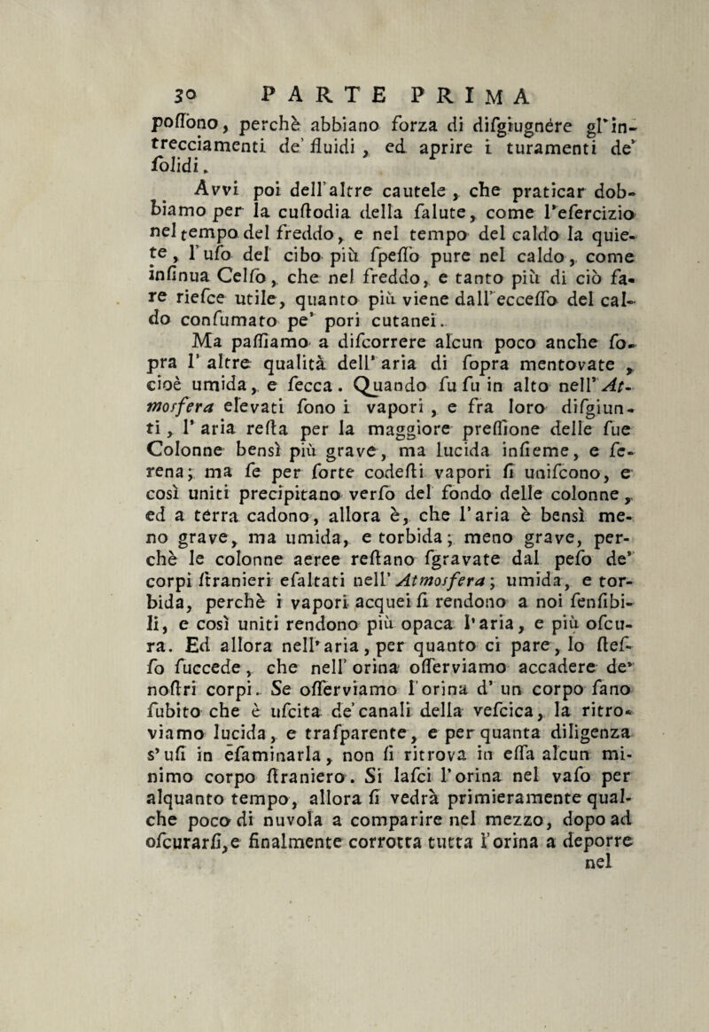 poflòno, perchè abbiano forza di difgiugnére gfin- trecciamenti de’ fluidi , ed. aprire i turamenti de' folidi. Avvi poi dell’altre cautele , che praticar dob¬ biamo per la cuftodia della falute, come Tefercizio nel tempo del freddo, e nel tempo del caldo la quie¬ te , Tufo del cibo più. fpeflb pure nel caldo,, come infinua Cello, che nel freddo, e tanto più di ciò fa¬ re riefce utile, quanto più viene dall’ ecceflb del cal¬ do confumato pe’ pori cutanei.. Ma palliamo' a difcorrere alcun poco anche fo- pra 1’ altre qualità dell* aria di fopra mentovate , cioè umida,, e fecca. Qjuando fu fu in alto nelV'At- tnoffera elevati fono i vapori , e fra loro difgiun- ti , 1* aria refta per la maggiore preffione delle fue Colonne bensì più grave, ma lucida infieme, e fe- rena; ma fe per forte codefti vapori fi unifcono, e così uniti precipitano verfo del fondo delle colonne,, ed a tèrra cadono, allora è, che Taria è bensì me¬ no grave, ma umida, e torbida; meno grave, per¬ chè le colonne aeree refiano fgravate dal pelò de* corpi ftranieri efaltati nell’ Atmosfera ; umida, e tor¬ bida, perchè i vapori acquei fl rendono a noi fenfibi- li, e così uniti rendono più opaca l’aria, e più ofcu- ra. Ed allora nelharia,per quanto ci pare. Io flef- fo fuccede , che nell orina offerviamo accadere de*’ noflri corpi.. Se oflerviamo l’orina d* un corpo fano fubito che è ufcita de canali della vefcica, la ritro* viamo lucida, e trafparente, e per quanta diligenza s’ufi in esaminarla, non fi ritrova in efla alcun mi¬ nimo corpo flraniero . Si lafci 1* orina nel vafo per alquanto tempo, aliorafi vedrà primieramente qual¬ che poco di nuvola a comparire nel mezzo, dopo ad ofcurarfi,e finalmente corrotta tutta forma a deporre