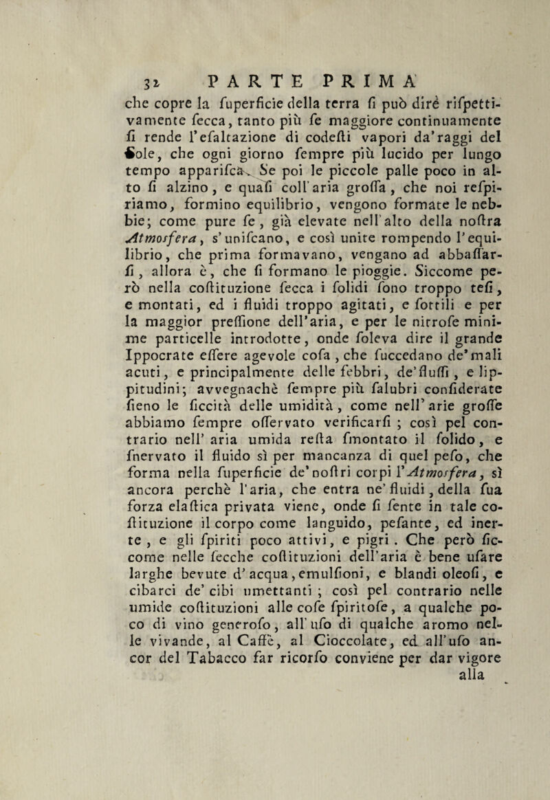 che copre la fuperficie della terra fi può dire rifpetti- va mence fece a, tanto più fe maggiore continuamente lì rende l’efaltazione di codefti vapori da’raggi del £ole, che ogni giorno Tempre più lucido per lungo tempo apparifcà^ Se poi le piccole palle poco in al¬ to fi alzino, e quali coll’aria groffa, che noi refpi- riamo, formino equilibrio, vengono formate le neb¬ bie; come pure fe , già elevate nell alto della noffra ^Atmosfera, s’unificano, e così unite rompendo V equi¬ librio, che prima formavano, vengano ad abballar¬ li, allora è, che fi formano le pioggie. Siccome pe¬ rò nella coftituzione fecca i folidi fono troppo tefi, e montati, ed i fluidi troppo agitati, e fiottili e per la maggior preffione deH’aria, e per le nirrofie mini¬ me particelle introdotte, onde fioleva dire il grande Ippocrate effere agevole cofia , che fiuccedano degnali acuti, e principalmente delle febbri, de’fluffi , e Jip- pitudini; avvegnaché Tempre più falubri confidente fieno le liceità delle umidità, come nell’arie groffie abbiamo Tempre offervato verificarli ; così pel con¬ trario nelT aria umida refia fmontato il fiolido, e fnervato il fluido sì per mancanza di quel pelo, che forma nella fuperficie de’noftri corpi {'Atmosfera, sì ancora perchè l’aria, che entra ne’ fluidi, della fua forza elaftica privata viene, onde fi lente in tale co- flituzione il corpo come languido, pelante, ed iner¬ te , e gli fipiriti poco attivi, e pigri . Che però fic- come nelle fecche coflituzioni dell’aria è bene ufiare larghe bevute d* acqua, emulfioni, e blandi oleofi, e cibarci de’ cibi umettanti ; così pel contrario nelle umide coflituzioni alle cofie fipiritofie, a qualche po¬ co di vino generofo, a IT ufo di qualche aromo nel¬ le vivande, al Caffè, al Cioccolate, ed aH’ufio an¬ cor del Tabacco far ricorfio conviene per dar vigore alla