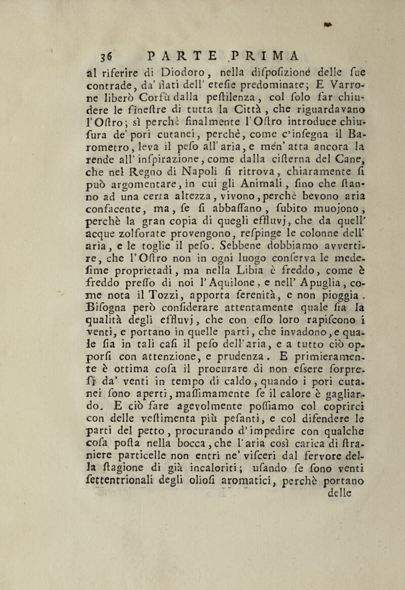 al riferire di Diodoro, nella difpofizionè delle fue contrade, da5 flati dell' etefie predominate; E Varro- ne liberò Corfù dalla pertilenza , col folo far chiu¬ dere le finertre di tutta la Città , che riguardavano l’Oftro; sì perchè finalmente lOrtro introduce chiù- fura de’pori cutanei, perchè, come c’infegna il Ba¬ rometro, leva il pefo all’aria, e men’ atta ancora la rende all’ infpirazione, come dalla cifterna del Cane, che nel Regno di Napoli fi ritrova, chiaramente fi può argomentare, in cui gli Animali, fino che dan¬ no ad una certa altezza, vivono, perchè bevono aria confacente, ma , fe fi abbaffano , fubito muojono, perchè la gran copia di quegli efflnvj,che da quell' acque zolforate provengono, refpinge le colonne deli’ aria, e le toglie il pefo. Sebbene dobbiamo avverti¬ re, che TOfiro non in ogni luogo conferva le mede- lime proprietadi, ma nella Libia è freddo, come è freddo predo di noi V Aquilone, e nell’ A puglia, co¬ me nota il Tozzi, apporta ferenità, e non pioggia. Bifogna però confederare attentamente quale fia la qualità degli effluvi > che con erto loro rapifcono i venti, e portano in quelle parti, che invadono,e qua¬ le fia in tali cafi il pefo dell’aria, e a tutto ciò op¬ porli con attenzione, e prudenza- E primieramen¬ te è ottima cofa il procurare di non efsere forpre- fr da’ venti in tempo di caldo, quando i pori cuta¬ nei fono aperti, maflìmamente fe il calore è gagliar¬ do. E ciò fare agevolmente portiamo col coprirci con delle veflimenta più pefanti, e col difendere le parti del petto, procurando d’impedire con qualche cofa porta nella bocca,che l’aria così carica di (La¬ niere particelle non entri ne5 vifceri dal fervore del¬ la rtagione di già incaloriti; tifando fe fono venti fettentrionali degli oliofi aromatici, perchè portano ~ delle
