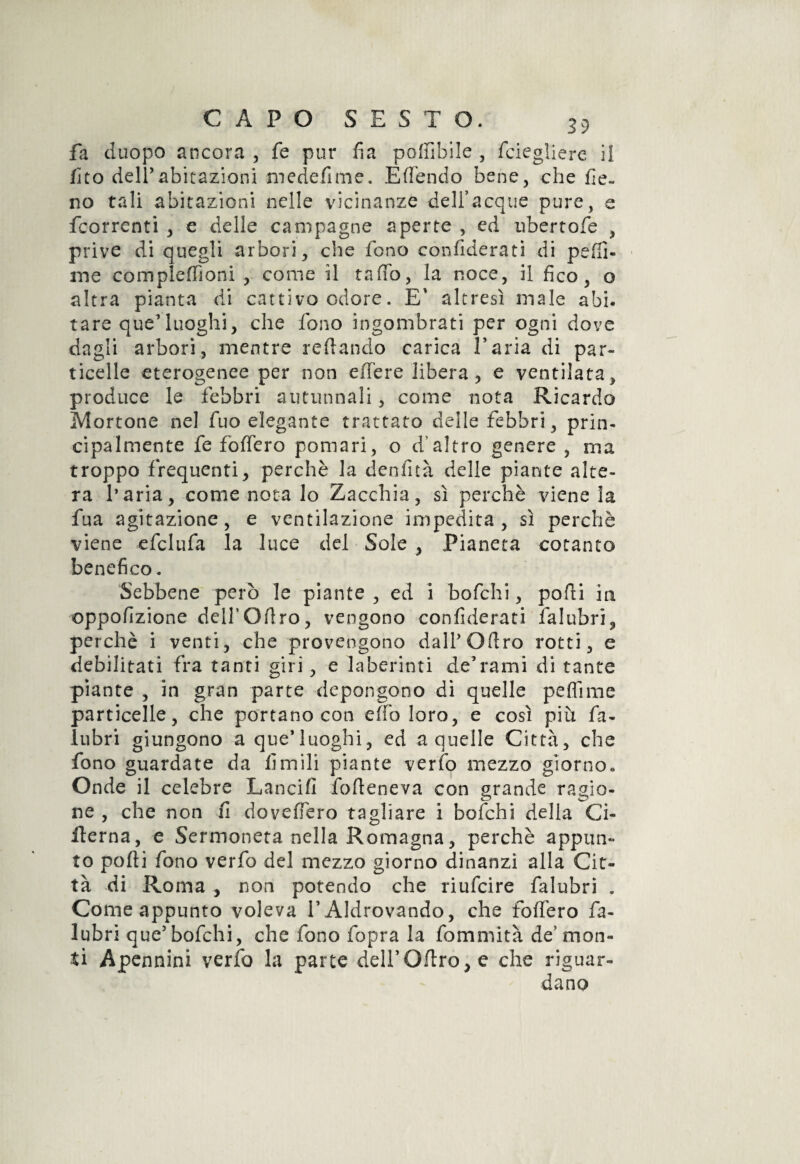 fa duopo ancora , fé pur fia poffibile , fciegliere il fico dell’abitazioni medefime. Effendo bene, che fie¬ no tali abitazioni nelle vicinanze dell’acque pure, e fcorrenti , e delle campagne aperte , ed ubertofe , prive di quegli arbori, che fono confiderati di peffi- ine complefTioni , come il tallo, la noce, il fico, o altra pianta di cattivo odore. E' altresì male abi¬ tare que’luoghi, che fono ingombrati per ogni dove dagli arbori, mentre recando carica Paria di par¬ ticelle eterogenee per non eflfere libera , e ventilata, produce le febbri autunnali, come nota Ricardo Mortone nel fuo elegante trattato delle febbri, prin¬ cipalmente fe foffero pomari, o d’altro genere , ma troppo frequenti, perchè la denfità delle piante alte¬ ra l’aria, come nota lo Zacchia, sì perchè viene la fua agitazione, e ventilazione impedita, sì perchè viene efclufa la luce del Sole , Pianeta cotanto benefico. Sebbene però le piante , ed i bofchi, podi in oppofizione dell’Ofiro, vengono confiderati falubri, perchè i venti, che provengono dalP Olirò rotti, e debilitati fra tanti giri, e laberinti de’rami di tante piante , in gran parte depongono di quelle pedi me particelle, che portano con effo loro, e così più fa- lubri giungono a que*luoghi, ed a quelle Città, che fono guardate da limili piante verfo mezzo giorno» Onde il celebre Lancili fo Itene va con grande ragio¬ ne , che non fi dovefiero tagliare i bofchi della Ci- ilerna, e Sermoneta nella Romagna, perchè appun¬ to polii fono verfo del mezzo giorno dinanzi alla Cit¬ tà di Roma , non potendo che riufcire falubri . Come appunto voleva TAldrovando, che foffero fa¬ lubri que5bofchi, che fono fopra la fommità de’mon¬ ti Apennini verfo la parte dell’Olirò, e che riguar¬ dano