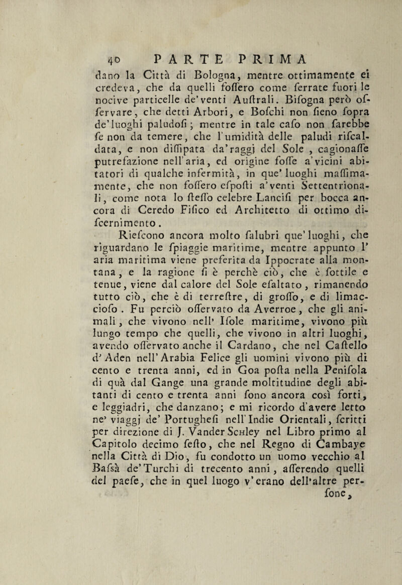 da no la Città di Bologna, mentre ottimamente ei credeva, che da quelli fodero come ferrate fuori le nocive particelle de’venti Audrali. Bifogna però of- fervare, che detti Arbori, e Bofchi non fieno fopra de’luoghi paludofi ; mentre in tale cafo non farebbe fe non da temere, che l'umidità delle paludi ribal¬ data, e non dittipata da’raggi del Sole , cagionale putrefazione nell’aria, ed origine folle a’vicini abi¬ tatori di qualche infermità, in que* luoghi maflìma- mente, che non fodero efpofti a’venti Settentriona¬ li, come nota lo deffo celebre Lancili per bocca an¬ cora di Ceredo Fifico ed Architetto di ottimo di- fcernimento. Riefcono ancora molto falubri que1 luoghi, che riguardano le fpiaggie maritime, mentre appunto V aria maritima viene preferita da Ippocrate alla mon¬ tana, e la ragione fi è perchè ciò, che è lottile e tenue, viene dal calore del Sole efaltato , rimanendo tutto ciò, che è di terredre, di grotto, e di limac- ciofo . Fu perciò offervato da Averroe, che gli ani¬ mali , che vivono nell* Ifole maritime, vivono più lungo tempo che quelli, che vivono in altri luoghi, avendo odèrvato anche il Cardano, che nel Cadello d'Aden nell’Arabia Felice gli uomini vivono più di cento e trenta anni, ed in Goa poda nella Penifola di quà dal Gange una grande moltitudine degli abi¬ tanti di cento e trenta anni fono ancora così forti, e leggiadri, che danzano; e mi ricordo d’avere letto ne* viaggi de’ Portughed nell’Indie Orientali, fcritti per direzione di J. Vander ScHley nel Libro primo al Capitolo decimo fedo, che nel Regno di Cambaye nella Città di Dio, fu condotto un uomo vecchio al Bafsà de’Turchi di trecento anni, aderendo quelli del paefe, che in quel luogo v’erano delhaltre per- fonc>