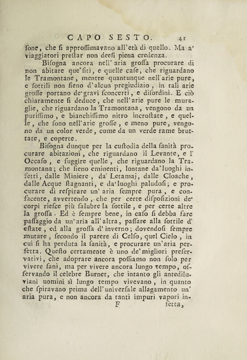 fone, che fi approflimavano all'età di quello. Ma a* viaggiatori predar non deefi piena credenza. Bifogna ancora nell’ aria grotta procurare di non abitare que’fiti, e quelle cafe, che riguardano le Tramontane, mentre quantunque celiane pure, c fottili non fieno d’alcun pregiudizio , in tali arie grotte portano de’gravi fconcerti, e difordini. E ciò chiaramente fi deduce, che nell’arie pure le mura- glie, che riguardano la Tramontana, vengono da un puriffimo , e bianchiffimo nitro incroftate , e quel¬ le , che fono nell’arie grofie, e meno pure, vengo¬ no da un color verde, come da un verde rame brut¬ tate, e coperte. Bifogna dunque per la cufiodia della fanità pro¬ curare abitazioni, che riguardano ii Levante, e Y Occafo , e fuggire quelle , che riguardano la Tra¬ montana; che fieno eminenti, lontane da’luoghi in¬ fetti, dalle Miniere, da’Letamaj, dalle Cloache, dalle Acque fìagnanti, e daTuoghi paludofi; e pro¬ curare di refpirare un’ aria fempre pura , e con¬ facente, avvertendo , che per certe difpofizioni de* corpi riefce più falubre la fiottile , e per certe altre la grolla . Ed è fempre bene, in cafo fi debba fare pafiaggio da un’aria all’altra, paffare alla fottile ds citate , ed alla grafia d’inverno; dovendoli fempre mutare , fecondo il parere di Celfo, quel Cielo , in cui fi ha perduta la fanità, e procurare un'aria per¬ fetta. Quello certamente è uno de*migliori prefer- vativi, che adoprare ancora pofiiamo non folo per vivere fani, ma per vivere ancora lungo tempo, of« fervando il celebre Burnet, che intanto gli antedilu¬ viani uomini sì lungo tempo vivevano , in quanto che fpiravano prima dell'univerfale allagamento un* aria pura, e non ancora da tanti impuri vapori in- F fetta.