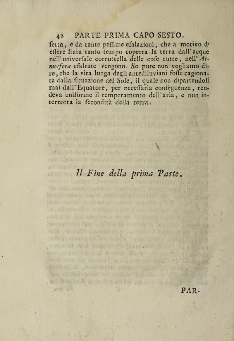 fetta, e da tante pedane efalazioni, che a motivo d* edere data tanto tempo coperta la terra dall* acque nell’univerfale corruttella delle cole tutte, moffera efàltate vengono. Se pure non vogliamo di¬ re, che la vita lunga degli antediluviani folle cagiona¬ ta dalla lunazione del Sole, il quale non dipartendoli mai dall’Equatore, per necelfaria confeguenza, ren¬ deva uniforme il temperamento deTaria, e non in¬ terrotta la fecondità della terra. \ 11 Fine della prima Tarte. PAR-