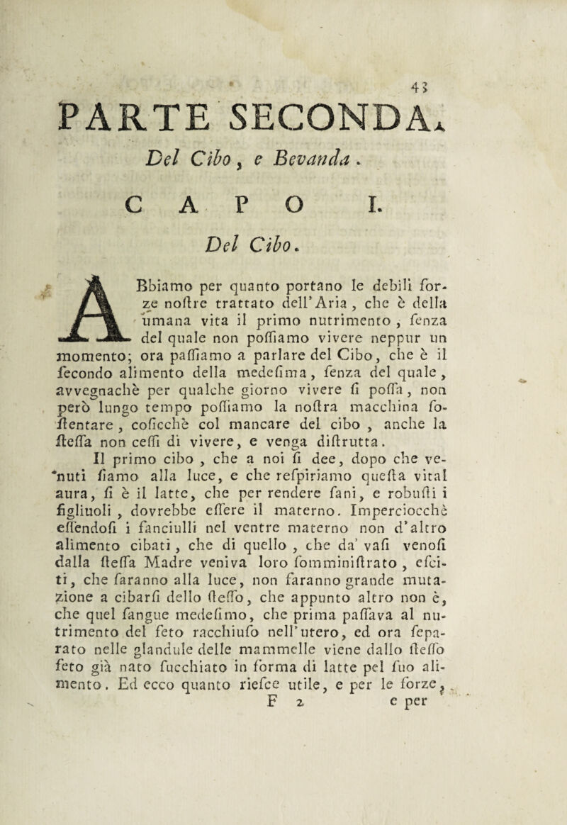 PARTE SECONDA. Del Cibo , e Bevanda . CAPO I. Del Cibo. ABbiamo per quanto portano le debili for¬ ze noftre trattato dell*Aria, che è della ' umana vita il primo nutrimento , fenza del quale non podi amo vivere neppur un momento; ora palliamo a parlare del Cibo, che è il lecondo alimento della mede firn a, fenza del quale, avvegnaché per qualche giorno vivere fi poffa , non però lungo tempo polliamo la nollra macchina fo¬ mentare , coficchè col mancare del cibo , anche la flelfa non ceffi di vivere, e venga diftrutta. Il primo cibo , che a noi fi dee, dopo che ve¬ duti /lama alla luce, e che refpiriamo quella vital aura, fi è il latte, che per rendere fani, e robufti i figliuoli , dovrebbe edere i! materno. Imperciocché edéndofi i fanciulli nel ventre materno non d’altro alimento cibati, che di quello , che da’ vali vendi dalla delfa Madre veniva loro fomminidrato , efci- ti, che faranno alla luce, non faranno grande muta¬ zione a cibard dello dedb, che appunto altro non è, che quel fangue medefimo, che prima paflava al nu¬ trimento del feto racchiudo nell5utero, ed ora fepa- rato nelle glandule delle mammelle viene dallo fi e do feto già nato fucchiato in forma di latte pel fuo ali¬ mento. Ed ecco quanto riefce utile, e per le forze, „ F z e per