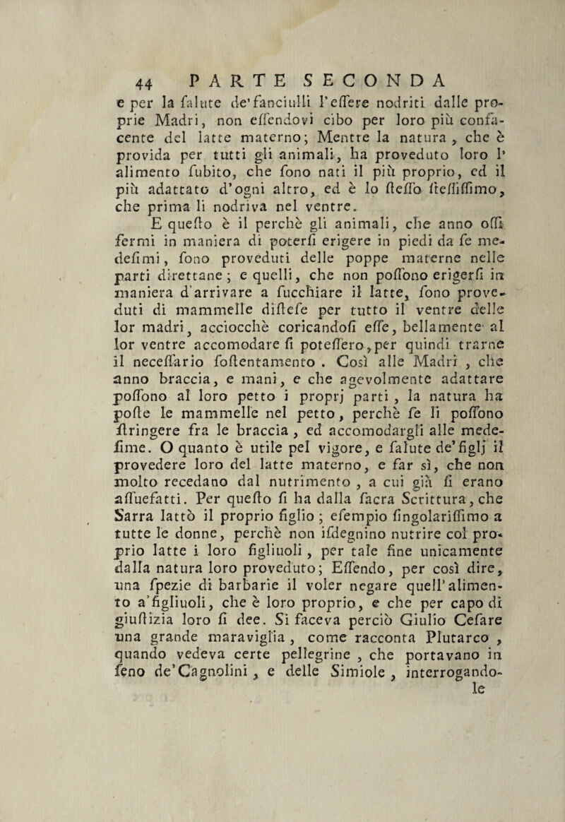 e per la fa Iute de’fanciulli l’e fife re nodriti dalle pro¬ prie Madri, non e (fendo vi cibo per loro più confa¬ cente del latte materno; Mentre la natura, che \ e provida per tutti gli animali, ha proveduto loro 1* alimento fubito, che fono nati il più proprio, ed il più adattato d’ogni altro, ed è lo (leffo ftefiiffimo, che prima li nodriva nel ventre. E quefio è il perchè gli animali, che anno oflì fermi in maniera di poterli erigere in piedi da fe me- defi mi, fono proveduti delle poppe materne nelle parti direttane; e quelli, che non pofiono erigerli iti maniera d'arrivare a fucchiare il latte, fono prove¬ duti di mammelle diflefe per tutto il ventre delle lor madriy acciocché coricandoli effe, bellamente' al lor ventre accomodare fi potettero ,per quindi trarne il necelfario fofientamento . Così alle Madri , che anno braccia, e mani, e che agevolmente adattare pofiono al loro petto i propri parti , la natura ha polle le mammelle nel petto, perchè fe li pofiono ilringere fra le braccia , ed accomodargli alle mede- lime. O quanto è utile pel vigore, e falute de’figlj il provedere loro del latte materno, e far sì, che non molto recedano dal nutrimento , a cui già li erano afiùefatti. Per quello fi ha dalla facra Scrittura, che Sarra lattò il proprio figlio ; efempio lingolarifiimo a tutte le donne, perchè non ifdegnino nutrire col prò* prio latte i loro figliuoli, per tale fine unicamente dalla natura loro proveduto; Efiendo, per così dire, una fpezie di barbarie il voler negare quell’alimen¬ to a’figliuoli, che è loro proprio, e che per capo di giufiizia loro fi dee. Si faceva perciò Giulio Cefare una grande maraviglia , come racconta Plutarco , quando vedeva certe pellegrine , che portavano iti e delle Simiole , interrogando¬ le feno de5Cagnolini
