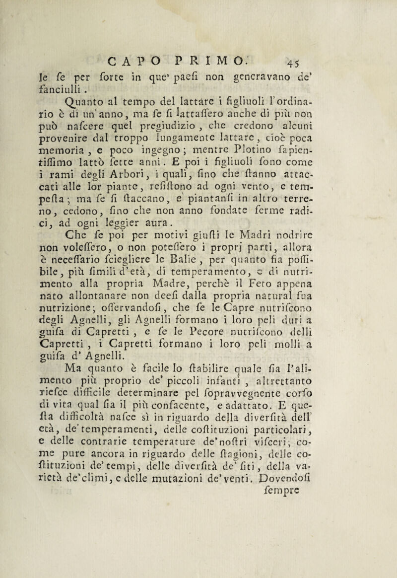 le fe per force in que* paefi non generavano de* fanciulli . Quanto al tempo del lattare i figliuoli Yordina¬ rio è di un’anno, ma fe fi lattaffero anche di più non può nafcere quel pregiudizio , che credono alcuni provenire dal troppo lungamente lattare, cioè poca memoria, e poco ingegno; mentre Plotino fapien- tifiìmo lattò fette anni. £ poi i figliuoli fono come i rami degli Arbori, i quali, fino che Hanno attac¬ cati alle lor piante, refi fono ad ogni vento, e tem- perta ; ma fe fi (laccano, e piantanti in altro terre¬ no, cedono, fino che non anno fondate ferme radi¬ ci, ad ogni leggier aura. Che fe poi per motivi giudi le Madri nodrire non voleffero, o non poteffero i proprj parti, allora è neceffario fciegliere le Balie , per quanto fia podi- bile, più firn ìli d’età, di temperamento, c di nutri¬ mento alla propria Madre, perchè il Feto appena nato allontanare non deefi dalla propria naturai fua nutrizione; offervandofi, che fe le Capre nutrifcono degli Agnelli, gli Agnelli formano i loro peli duri a guifa di Capretti , e fe le Pecore nutrifcono delli Capretti , i Capretti formano i loro peli molli a guifa d* Agnelli. Ma quanto è facile lo flabilire quale fa l’ali¬ mento più proprio de* piccoli infanti , altrettanto riefce difficile determinare pel fopravvegnente corfo di vita qual fa il più confacente, e adattato. E que- fla difficoltà nafce sì in riguardo della diverfità dell età, de’temperamenti, delle coflituzioni particolari, e delle contrarie temperature de’noftri vifceri; co¬ me pure ancora in riguardo delle ftagioni, delle co- flituzioni de’tempi, delle diverfità de5 lìti, della va¬ rietà de’climi, e delle mutazioni de* venti. Dovendoli femprc