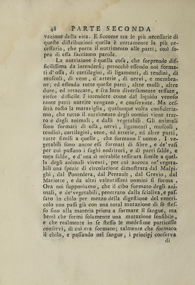 vazione della vita. E ficcome tra le più neceffarie di quelle diflribuzioni quella è certamente la più ne- ceffaria, che porta il nutrimento alle parti; così fo- pra di effa facciamo parola. La nutrizione è quella cofa , che forprende dif- ficiliffima da intenderli; perocché effendo noi forma¬ ti d'offa, di cartilagini, di ligamenti, di tendini, di mufcoli, di vene, d’ arterie , di nervi , e membra¬ ne; ed effendo tutte quelle parti , altre molli , altre dure, ed attaccate, e fra loro diverfamente teffute , riefce difficile f intendere come dal liquido venofo tante parti nutrite vengano, e confervate. Ma cefi fera toltola maraviglia, qualunque volta confideria- mo, che tutto il nutrimento degli uomini viene trat¬ to e dagli animali , e dalli vegetabili . Gli animali fono formati di offa , nervi , ligamenti , mufcoli , tendini, cartilagini, vene, ed arterie, ed altre parti, tutte limili a quelle , che formano V uomo . I ve¬ getabili fono ancor e (fi formati di fibre , e de’vali per cui paffiino i fughi nodritori, e di parti falde, e men falde, e d’ una sì mirabile teffitura limile a quel¬ la degli animali viventi, per cui ancora ne* vegeta¬ bili una fpezie di circolazione dimoflrata dal Malpi¬ gli , dal Pontedera, dal Perrault , dal Grevio, dal Mariotte , e da altri valentiffimi uomini fi forma • Ora noi lupponiamo, che il cibo formato degli ani¬ mali, e de’vegetabili, penetrato dalla fcialiva ,e pafi fato in chilo per mezzo della digellione del ventri¬ colo non paffi già con una total mutazione di fe llef- fo fino alla materia prima a formare il fangue, ma bensì che formi fidamente una mutazione fenfibile, e che realmente in fe fteffo le medefime particelle confervi, di cui era formato; talmente che formato il chilo, e paffando nel fangue, i principi conferva