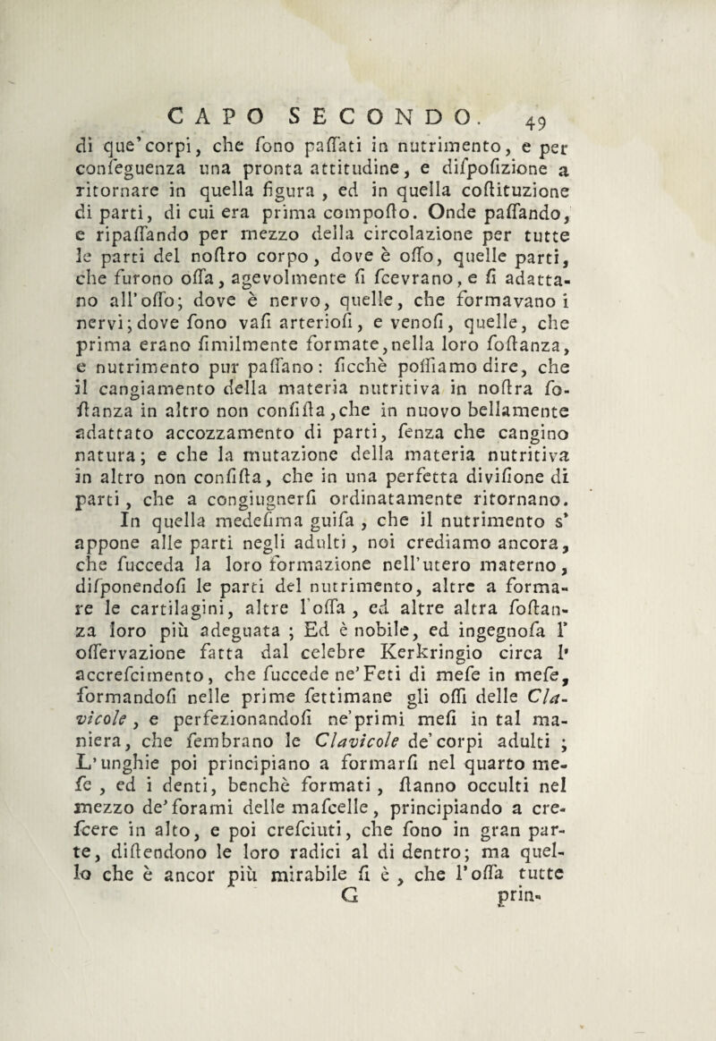 di que’corpi, che fono partati in nutrimento, e per conseguenza una pronta attitudine, e diipofizione a ritornare in quella figura , ed in quella cortituzione diparti, di cui era prima comporto. Onde partendo, e ripartendo per mezzo della circolazione per tutte 3e parti del nortro corpo, dove è orto, quelle parti, che furono offa, agevolmente fi fcevrano, e fi adatta¬ no all’orto; dove è nervo, quelle, che formavano! nervi ; dove fono vafiarteriofi, evenofi, quelle, che prima erano fimiimente formate,nella loro fortanza, e nutrimento pur partano: ficchè portiamo dire, che il cangiamento della materia nutritiva in noftra fo¬ rtanza in altro non confida,che in nuovo bellamente adattato accozzamento di parti, fenza che cangino natura; e che la mutazione della materia nutritiva in altro non confida, che in una perfetta divifione di parti , che a congiugnerli ordinatamente ritornano. In quella medefima guifa , che il nutrimento s* appone alle parti negli adulti, noi crediamo ancora, che fucceda la loro formazione nell’utero materno, difponendofi le parti del nutrimento, altre a forma¬ re le cartilagini, altre Torta, ed altre altra foftan- za loro più adeguata ; Ed è nobile, ed ingegnofa Y offervazione fatta dal celebre Kerkringio circa 1* accrefcimento, che fuccede ne’ Feti di mefe in mefe, formandofi nelle prime fettimane gli orti delle Cla¬ vicole , e perfezionandoli ne’primi mefi in tal ma¬ niera, che fembrano le Clavicole de’ corpi adulti ; L’unghie poi principiano a formarfi nel quarto me¬ fe , ed i denti, benché formati , danno occulti nel mezzo de'forami delle mafcelle, principiando a cre- fcere in alto, e poi crefciuti, che fono in gran par¬ te, didendono le loro radici al di dentro; ma quel¬ lo che è ancor più mirabile fi è , che Torta tutte G pria-