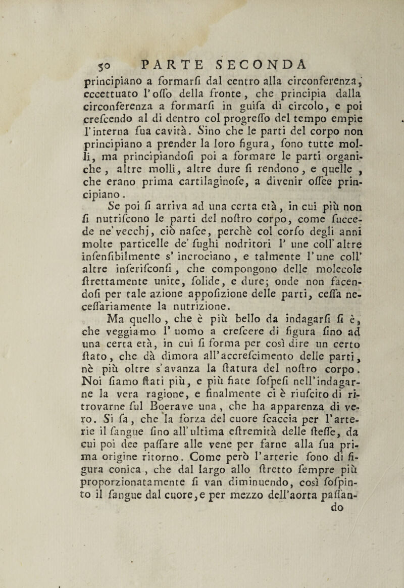 principiano a formarti dal centro alla circonferenza, eccettuato Poflò della fronte, che principia dalla circonferenza a formarti in guifa di circolo, e poi crefcendo al di dentro col progreflò del tempo empie Tinterna fua cavità. Sino che le parti del corpo non principiano a prender la loro figura, fono tutte mol¬ li, ma principiandoti poi a formare le parti organi¬ che , altre molli, altre dure fi rendono, e quelle , che erano prima cartilaginofe, a divenir oflee prin¬ cipiano . Se poi fi arriva ad una certa età, in cui più non fi nutrifcono le parti del notiro corpo, come fucce- de ne’vecchj, ciò nafce, perchè col corfo degli anni molte particelle de’fughi nodritori V une coir altre infenfibilmente s’incrociano, e talmente fune colf altre inferifconti , che compongono delle molecole firettamente unite, folide, e dure; onde non facen¬ doti per tale azione appofizione delle parti, cefifa ne- cetiariamente la nutrizione. Ma quello, che è più bello da indagarti fi è, che veggiamo 1* uomo a crefcere di figura fino ad una certa età, in cui ti forma per così dire un certo flato, che dà dimora all’accrefcimento delle parti, nè più oltre s avanza la flatura del noflro corpo. Noi damo flati più, e più fiate fofpefi nelfindagar- ne la vera ragione, e finalmente ci è riufcitodi ri¬ trovarne fui Bqerave una , che ha apparenza di ve¬ ro. Si fa, che la forza del cuore fcaccia per 1*arte¬ rie il fangue fino all’ultima eftremità delle ftefle, da cui poi dee paffare alle vene per farne alla fua pri¬ ma origine ritorno. Come però 1*arterie fono di fi¬ gura conica , che dal largo allo tiretto fempre più proporzionatamente fi van diminuendo, così fofpin- to il fangue dal cuore,e per mezzo deiraorta paffan-