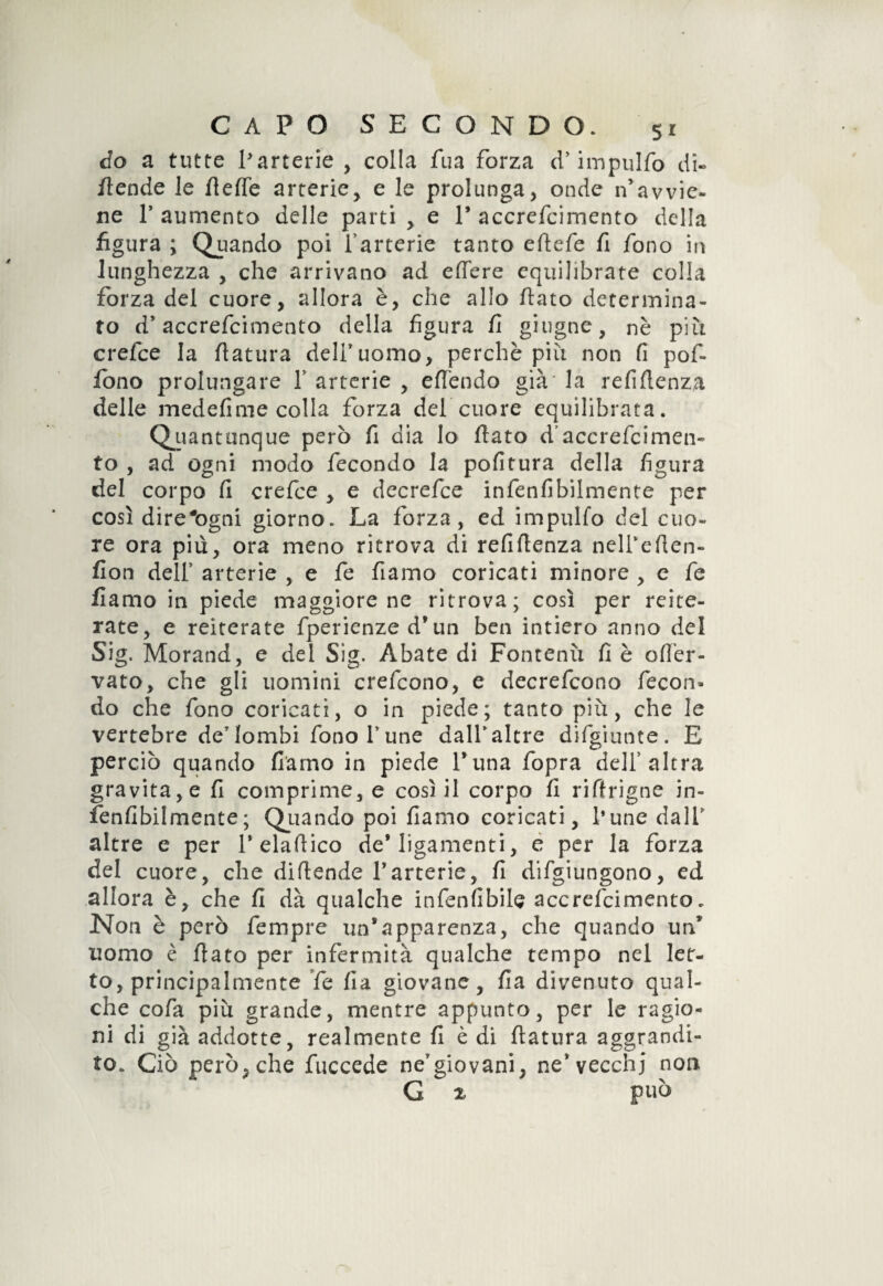 do a tutte Parterie , colla fua forza d,’ impulfo di- /tende le flette arterie, e le prolunga, onde n’avvie¬ ne P aumento delle parti , e 1* accrefcimento della figura ; Quando poi fartene tanto eftefe fi fono in lunghezza , che arrivano ad effere equilibrate colla forza del cuore, allora è, che allo flato determina¬ to d’accrefcimento della figura fi ghigne, nè più crefce la flatura delfuomo, perchè più non fi pof- fono prolungare f arterie , effendo già la refiflenza delle medefime colla forza del cuore equilibrata. Quantunque però fi dia lo flato d’accrefcimen¬ to , ad ogni modo fecondo la pofitura della figura del corpo fi crefce , e dee refe e infenfibilmente per così dire#ogni giorno. La forza, ed impulfo del cuo¬ re ora più, ora meno ritrova di refiflenza nelPeflen- fion dell’ arterie , e fe fiamo coricati minore , e fe fiamo in piede maggiore ne ritrova; così per reite¬ rate, e reiterate fperienze d’un ben intiero anno del Sig. Morand, e del Sig. Abate di Fontenù fi è ofl’er- vato, che gli uomini crefcono, e decrefcono fecon¬ do che fono coricati, o in piede; tanto più, che le vertebre dey lombi fono f une dalf altre difgiunte. E perciò quando fiamo in piede l’una fopra dell’altra gravita, e fi comprime, e così il corpo fi riflrigne in¬ fenfibilmente; Qiiando poi fiamo coricati, fune dalf altre e per f elaflico de* Iigamenti, e per la forza del cuore, che diflende Parterie, fi difgiungono, ed allora è, che fi dà qualche infenfibile accrefcimento„ Non è però fempre un’apparenza, che quando un’ uomo è flato per infermità qualche tempo nel let¬ to, principalmente fe fia giovane, fia divenuto qual¬ che cofa più grande, mentre appunto, per le ragio¬ ni di già addotte, realmente fi è di flatura aggrandi¬ to. Ciò però,che fuccede ne’giovani, ne’vecchj non G % può