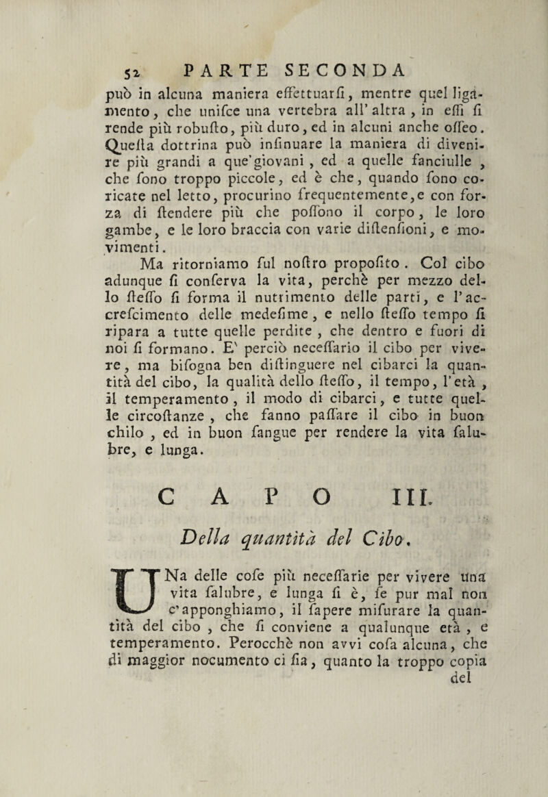 può in alcuna maniera effettuar/!, mentre quel ligà- mento, che unifce una vertebra ali’altra , in effi fi rende più robufto, più duro, ed in alcuni anche o/feo. Quella dottrina può infinuare la maniera di diveni¬ re più grandi a que’giovani , ed a quelle fanciulle , che fono troppo piccole, ed è che, quando fono co¬ ricate nel letto, procurino frequentemente,e con for¬ za di /tendere più che poffono il corpo, le loro gambe, e le loro braccia con varie difienfioni, e mo¬ vimenti . Ma ritorniamo fui noftro propofito . Col cibo adunque fi conferva la vita, perchè per mezzo del¬ lo fieffo fi forma il nutrimento delle parti, e Tac~ crefcimento delle medefime , e nello ftefib tempo fi ripara a tutte quelle perdite , che dentro e fuori di noi fi formano. E' perciò neceffario il cibo per vive¬ re, ma bifogna ben diftinguere nel cibarci la quan¬ tità del cibo, la qualità dello fieffo, il tempo, l’età , il temperamento, il modo di cibarci, e tutte quel¬ le circoflanze , che fanno pa/fare il cibo in buon chilo , ed in buon fangue per rendere la vita falu- jbre, e lunga. CAPO III. V Delta quantità del Cibo, UNa delle cofe più neceffarie per vivere una vita falubre, e lunga fi è, fe pur mal non c'apponghiamo, il fapere mifurare la quan¬ tità del cibo , che fi conviene a qualunque età , c temperamento. Perocché non avvi cofa alcuna, che di maggior nocumento ci fia, quanto la troppo copia dei