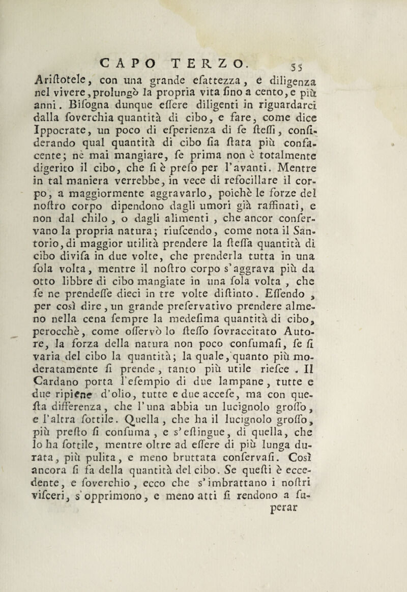 Arinotele, con ima grande efattezza, è diligenza nel vivere, prolungò la propria vita fino a cento, e piu anni. Bifogna dunque edere diligenti in riguardarci dalla foverchia quantità di cibo, e fare, come dice Ippocrate, un poco di efperienza di fe fteffi, confi- derando qual quantità di cibo fia fiata piu confa¬ cente; nè mai mangiare, fe prima non è totalmente digerito il cibo, che fi è prefo per davanti. Mentre in tal maniera verrebbe, in vece di refocillare il cor¬ po, a maggiormente aggravarlo, poiché le forze dei noftro corpo dipendono dagli umori già raffinati, e non dal chilo , o dagli alimenti , che ancor confer¬ vano la propria natura; riufcendo, come nota il San¬ torio, di maggior utilità prendere la fteffa quantità di cibo divifa in due volte, che prenderla tutta in una fola volta, mentre il noftro corpo s'aggrava più da otto libbre di cibo mangiate in una fola volta , che fe ne prendeffe dieci in tre volte difiinto. Effendo * per così dire, un grande prefervativo prendere alme¬ no nella cena fempre la medefima quantità di cibo* perocché, come oflervò lo fteffo fovraccitato Auto¬ re, la forza della natura non poco confumafi, fe fi varia del cibo la quantità; la quale, quanto più mo¬ deratamente fi prende , tanto più utile riefce . II Cardano porta fefempio di due lampane, tutte e due ripiene d’olio, tutte edueaccefe, ma con que¬ lla differenza, che l’una abbia un lucignolo groffo, e l’altra fiottile. Quella , che ha il lucignolo groffo, più prefio fi confuma, e s’efiingue, di quella, che lo ha fiottile, mentre oltre ad edere di più lunga du¬ rata, più pulita, e meno bruttata conferva!!. Così ancora fi fa della quantità del cibo. Se quelli è ecce¬ dente, e foverchio , ecco che s* imbrattano i nofiri vifceri, s opprimono, e meno atti fi rendono a fa- perar