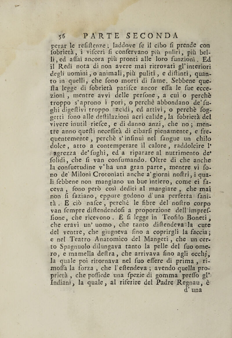 perar le refiftcnze; laddove fe il cibo fi prende con Sobrietà, i vifceri fi confervano più puliti, più bel¬ li, ed a dai ancora più pronti alle loro funzioni. Ed il Redi nota di non avere mai ritrovati gl’interiori degli uomini, o animali, più puliti, edifiinti, quan¬ to in quelli, che fono morti di fame. Sebbene que¬ lla legge di fobrietà patifce ancor effa le fue ecce¬ zioni , mentre avvi delle perfone , a cui o perchè troppo s’aprono i pori, o perchè abbondano de’fu¬ ghi digeftivi troppo acidi, ed attivi, o perchè fog- getti fono alle defiilazioni acri calide, là fobrietà del vivere intuii riefce, e di danno anzi, che no; men¬ tre anno quelli neceflìtà di cibarli pienamente, e fre¬ quentemente , perchè s’infinui nel fangue un chilo dolce, atto a contemperare il calore, raddolcire 1* agrezza de’fughi, ed a riparare al nutrimento de’ folidi, che fi van confumando. Oltre di che anche la confuetudine v’ha una gran parte, mentre vi fo¬ no de’ Miloni Crotoniati anche aggiorni nofiri, i qua¬ li febbene non mangiano un bue intiero, come ei fa¬ ceva , fono però così dediti al mangiare , che mai non fi faziano, eppure godono d’una perfetta fani- tà . E ciò nafte , perchè le fibre del nofiro corpo van fempre dillendendofi a proporzione dell impref- fione, che ricevono. £ fi legge in Teofilo Boneti, che eravi un5 uomo , che tanto diftendeva la cute del ventre, che giugneva fino a coprirgli la faccia; e nel Teatro Anatomico del Mangeti , che un cer¬ to Spagnuolo dilungava tanto la pelle del fuo ome¬ ro, e mantella delira, che arrivava fino agli occhi, la quale poi ritornava nel fuo elitre di prima , ri- meda la forza , che l’eftendeva ; avendo quella pro¬ prietà , che pofilede una fpezie di gomma prefib gl* Indiani, la quale, al riferire del Padre Regnau, è d’ una
