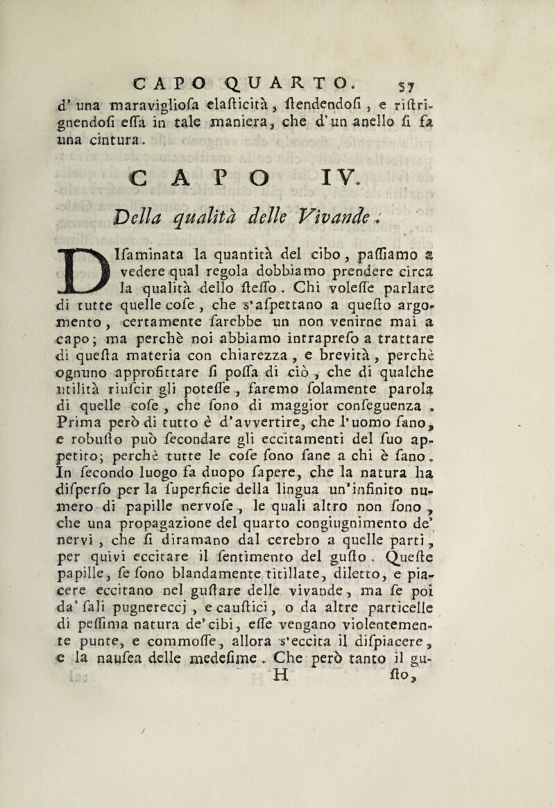 d’ una maravigliofa elafticità, ftendendofi , e riftri- gnendofi efia in tale maniera, che d’un anello fi fa una cintura. CAPO IV. Della qualità delle Vivandee 31famlnata la quantità del cibo, palliamo z vedere qual regola dobbiamo prendere circa la qualità dello Hello . Chi voleffe parlare di tutte quelle cofe , che s’afpettano a quello argo¬ mento , certamente farebbe un non venirne mai a capo; ma perchè noi abbiamo intraprefo a trattare di quella materia con chiarezza , e brevità, perche ognuno approfittare fi polla di ciò , che di qualche utilità riufeir gli potefie , faremo fidamente parola di quelle cofe , che fono di maggior confeguenza . Prima però di tutto è d’avvertire, che l’uomo fano, e robullo può fecondare gli eccitamenti del fuo ap¬ petito; perchè tutte le cofe fono fané a chi è fano » In fecondo luogo fa duopo fapere, che la natura ha difperfo per la fuperficie della lingua un’infinito nu¬ mero di papille nervofe , le quali altro non fono , che una propagazione del quarto congiugnimento de’ nervi , che fi diramano dal cerebro a quelle parti, per quivi eccitare il fentimento del gufio . Quelle papille, fe fono blandamente titillate, diletto, e pia¬ cere eccitano nel grillare delle vivande, ma fe poi da’fali pugnereccj , ecaufìici, o da altre particelle di pefiima natura de’cibi, effe vengano violentemen¬ te punte, e commofle, allora s’eccita il difpiacere, e la naufea delle medefime .. Che però tanto il gu« ~ H fio. /