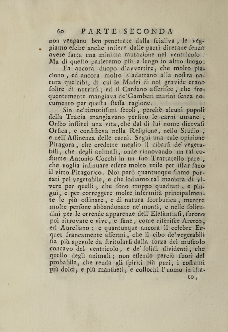 non vengano ben penetrate dalla fcialiva , le veg- giamo efcire anche intiere dalle parti diretane fenza avere fatta una minima mutazione nel ventricolo . Ma di quello parleremo più a lungo in altro luogo. Fa ancora duopo d’avvertire, che molto pia- dono , ed ancora molto s’adattano alla noflra na¬ tura que’cibi, di cui le Madri di noi gravide erano folite di nutrirli ; ed il Cardano afferifce , che fre¬ quentemente mangiava de’Gamberi marini fenza no¬ cumento per quella ItelTa ragione. Sin ne’rimondimi fecoli, perchè alcuni popoli della Tracia mangiavano perfino le carni umane , Orfeo inflituì una vita,che dal di lui nome diceva!! Orfica, e confifieva nella Religione, nello Studio , e nell’ Attinenza delle carni. Seguì una tale opinione Pitagora , che credette meglio il cibarli de’ vegeta¬ bili, che degli animali, onde rinnovando un tal co- flume Antonio Cocchi in un fuo Trattatello pare , che voglia infinuare edere molto utile per idar fano il vitto Pitagorico. Noi però quantunque fiamo por¬ tati pel vegetabile, e che lodiamo tal maniera di vi¬ gere per quelli , che fono troppo quadrati , e pin¬ gui,. e per correggere molte infermità principalmen¬ te le più odinate , e di natura fcorbutica , mentre molte perfone abbandonate ne’monti, e nelle folitu- dini per le orrende apparenze dell’ Elefantiafi , furono poi ritrovate e vive, e fané, come riferifce Areteo, ed Aureliano ; e quantunque ancora il celebre Ec- quet francamente affermi, che il cibo de1 vegetabili Ha più agevole da dritolarfi dalla forza del mufcolo concavo del ventricolo, e de’folidi dividenti, che quello degli animali ; non effendo perciò fuori del probabile, che renda gli fpiriti più puri, i eodumi più dolci, e più manfueti, e collochi l’uomo in ida- to,