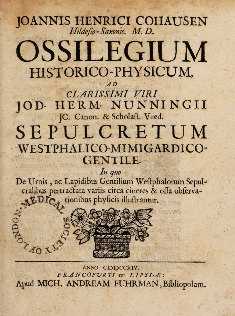 JOANNIS HENRICI COHAUSEN Htldefw- Saxonis. M. D. OSSILEGIUM HI ST ORICO - PHY SICUM, AD CLARISSIMI VIRI . JOD- HERM- NUNNI NGII JC. Canon. & Scholaft. Vred. SEPULCRETUM WESTPHALICOMIMIGARDICO GENT ILE- In quo De Urnis , ac Lapidibus Gentilium Weftphalorum Sepul¬ cralibus pertra&ata variis circa cineres & ofla obferva- 'onibus pbylicis illuftrantur. ANNO CIDIDCCXIV. F RA NCOFVRTI er LIPS1.AE: Apud MICH. ANDREAM FUHRMAN, Bibliopolam.