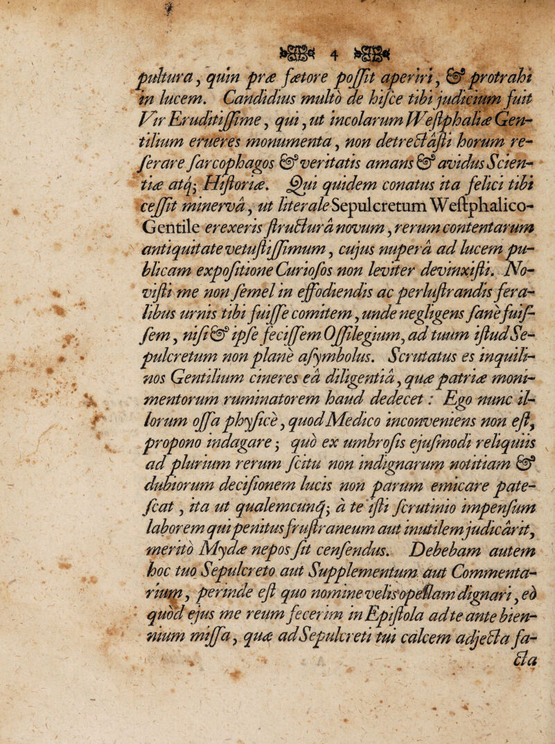 pultura, quin pra fator e pojjit aperiri, & protrahi in lucem. Candidius multo de hifie tibi judicium fuit Vir Eiruditiffime, qui, ut incolarum JVefphalia Gen¬ tilium erueres monumenta, non detreBafi horum re¬ fer are farcophagos & veritatis amans® avidus Scien¬ tia atf Hi foria. fihii quidem conatus ita felici tibi cejjit minervd, ut liter ale Sepulcretum Weftphalico- Gentile erexeris fruBura novum, rerum contentarum t antiquitatevetufiffmum, cujus nupera, ad lucem pu¬ blicam expofidone Curiofos non leviter devinxifli. No- vi fi me nonfemelin effodiendis ac perluflrandis fera¬ libus urnis tibi fuiffe comitem, unde negligens fanefuif- fem, nifi&ipfi feciffem Ojfilegfium, ad tuum ifudSe- pulcretum non plane ajymbolus. Scrutatus es inquili¬ nos Gentilium cineres ea diligentia, qua patr ia moni- mentorum ruminatorem haud dedecet: Ego nunc il¬ lorum offaphffice, quod Medico inconveniens non eflf propono indagare; quo ex umbrofis ejufmodi reliquus ad plurium rerum fatu non indignarum notitiam & dubiorum decifionem lucis non parum emicare pate¬ fiat j ita ut qualemcunf a te ifli firutinio impenfum laborem qui penitusfrufraneum aut inutilem judicant, mento M<yda nepos fit cenfendus. Debebam autem hoc tuo Sepulcreto aut Supplementum aut Commenta- * ^ • / n * * . v ' - \ j. rmm, perinde ejt quo nomine vehsopeuam dignari, eb quod ejus me reum fecerim in Epifola ad te ante bien¬ nium miffa, qua ad Sepulcreti tui calcem adjeBa fa- ‘ ,r. Ba