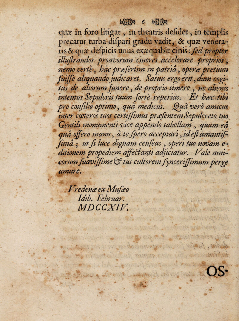 precatur turba dilpari gradu vadit, & quae venera¬ ris & quae defpicis unus exaequabit cinis: fedpropter illufirandos proavorum cineres accelerare proprios, nemo certe, hac prafertim in patria, opera pretium fuiffe aliquando judicaret. Satius ergo erit, dum cogi¬ tas de aliorum funere, de proprio timere, ne alienis intentus Sepulcris tuum forte repertas. Et hac tibi pro confilio optimo, qua medicus. fhta vero amicus inter coeteros tuos certijfimus prafentem Sepulcreto tuo Gentili monumenti vice appendo tabellam, quam ea qua offero manu, a te fpero acceptari, idefiamantif- jima -y ut Ji luce dignam cenfeas, operi tuo novam e- ditionem prope diem ajfeclanti adjiciatur. Vale ami¬ corumfuaviffime & tui cultorem fyncerijjimum perge Vredena ex Mufao Idib. Februar. MDCCXIV. \s ; 4. M,, ■