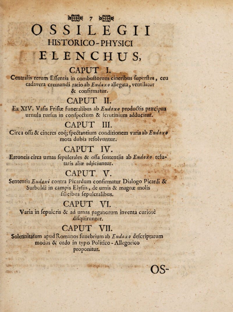 O s S I L E G I I HISTORICO-PHYSICI ELENCHUS, CAPUT I. Centralis rerum Effentia in combuftorum cineribus fuperftes, ceu cadavera cremandi ratio ab Eudttxo allegata, ventilatur & confirmatur. caput ii. : Ex XIV. Vafis Frifix funeralibus ab Eudoxa producis praecipua urnula rurfus in confpe&um & (crutinium adducitur. CAPUT III. Circa oiTa& cineres eoq;fped:antmm conditionem varia ab Eudoxe mota dubia refblvuntur* CAPUT IV. Erroneis circa urnas fepulcrales & ofia fententiis ab Eudoxo refu¬ tatis alise adjiciuntur. CAPUT V. Sententia Eudcxi contra Pfcardum confirmatur Dialogo Picardi 6c Surboldi in campis Elyfiis, de urnis & magnae molis filicibus fepukraiibus. CAPUT vi. Varia in fepulcris & ad urnas paganorum inventa curiose difquiruntur. CAPUT VIL Solennitatum apud Romanos funebrium ab Eudoxo defcriptarum modus & ordo in typo Politico-Allegorico proponitur. OS-